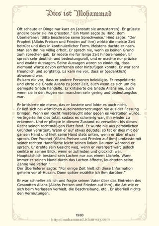 Oft schaute er Dinge nur kurz an (anstatt sie anzustarren). Er grüsste
andere bevor sie ihn grüssten.” Ein Mann sagte zu Hind, dem
Überlieferer: ‘Bitte beschreibe seine Sprechweise.’ Hind sagte: “Der
Prophet (Allahs Preisen und Frieden auf ihm) wirkte die meiste Zeit
betrübt und dies in kontinuierlicher Form. Meistens dachte er nach.
Man sah ihn nie völlig erholt. Er sprach nie, wenn es keinen Grund
zum sprechen gab. Er redete nie für lange Zeit hintereinander. Er
sprach sehr deutlich und bedeutungsvoll, und er machte nur präzise
und exakte Aussagen. Seine Aussagen waren so eindeutig, dass
niemand Worte davon entfernen oder hinzufügen konnte. Er war sehr
freundlich und sorgfältig. Es kam nie vor, dass er (gedanklich)
abwesend war.
Es kam nie vor, dass er andere Personen beleidigte. Er respektierte
und ehrte die Gnade Allahs zu jeder Zeit, auch wenn es sich um die
geringste Gnade handelte. Er kritisierte die Gnade Allahs nie, auch
wenn sie in den Augen von manchen sehr gering und bedeutungslos
war.

Er kritisierte nie etwas, das er kostete und lobte es auch nicht.
Er ließ sich bei wörtlichen Auseinandersetzungen nie aus der Fassung
bringen. Wenn ein Recht missbraucht oder gegen es verstoßen wurde,
verärgerte ihn dies total, sodass es schwierig war, ihn wieder zu
erkennen. Und er pflegte in diesem Zustand zu verweilen, bis dieses
Recht seinen rechtmäßigen Platz fand. Er wurde nie aus persönlichen
Gründen verärgert. Wenn er auf etwas deutete, so tat er dies mit der
ganzen Hand und hielt seine Hand stets unten, wenn er über etwas
sprach. Der Prophet (Allahs Preisen und Frieden auf ihm) umfasste mit
seiner rechten Handfläche leicht seinen linken Daumen während er
sprach. Er drehte sein Gesicht weg, wenn er verärgert war; jedoch
senkte er seinen Blick, wenn er zufrieden und glücklich war.
Hauptsächlich bestand sein Lachen nur aus einem Lächeln. Wann
immer er seinen Mund durch das Lachen öffnete, leuchteten seine
Zähne wie Perlen.”
Der Überlieferer sagte: “Für einige Zeit hielt ich diese Information
geheim vor al-Husain. Dann später erzählte ich ihm darüber.”

Er war schneller als ich und fragte seinen Vater über das Eintreten des
Gesandten Allahs (Allahs Preisen und Frieden auf ihm), die Art wie er
sich beim Verlassen verhielt, die Beschreibung, etc.. Er überließ nichts
den Vermutungen.




                                 19/80
 