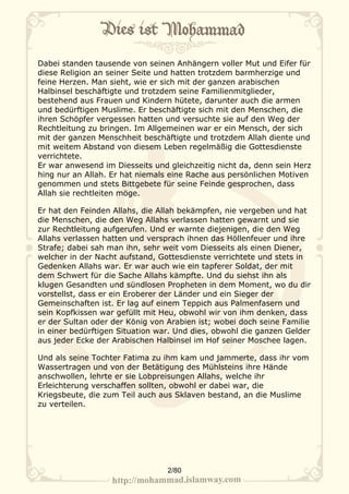 Dabei standen tausende von seinen Anhängern voller Mut und Eifer für
diese Religion an seiner Seite und hatten trotzdem barmherzige und
feine Herzen. Man sieht, wie er sich mit der ganzen arabischen
Halbinsel beschäftigte und trotzdem seine Familienmitglieder,
bestehend aus Frauen und Kindern hütete, darunter auch die armen
und bedürftigen Muslime. Er beschäftigte sich mit den Menschen, die
ihren Schöpfer vergessen hatten und versuchte sie auf den Weg der
Rechtleitung zu bringen. Im Allgemeinen war er ein Mensch, der sich
mit der ganzen Menschheit beschäftigte und trotzdem Allah diente und
mit weitem Abstand von diesem Leben regelmäßig die Gottesdienste
verrichtete.
Er war anwesend im Diesseits und gleichzeitig nicht da, denn sein Herz
hing nur an Allah. Er hat niemals eine Rache aus persönlichen Motiven
genommen und stets Bittgebete für seine Feinde gesprochen, dass
Allah sie rechtleiten möge.

Er hat den Feinden Allahs, die Allah bekämpfen, nie vergeben und hat
die Menschen, die den Weg Allahs verlassen hatten gewarnt und sie
zur Rechtleitung aufgerufen. Und er warnte diejenigen, die den Weg
Allahs verlassen hatten und versprach ihnen das Höllenfeuer und ihre
Strafe; dabei sah man ihn, sehr weit vom Diesseits als einen Diener,
welcher in der Nacht aufstand, Gottesdienste verrichtete und stets in
Gedenken Allahs war. Er war auch wie ein tapferer Soldat, der mit
dem Schwert für die Sache Allahs kämpfte. Und du siehst ihn als
klugen Gesandten und sündlosen Propheten in dem Moment, wo du dir
vorstellst, dass er ein Eroberer der Länder und ein Sieger der
Gemeinschaften ist. Er lag auf einem Teppich aus Palmenfasern und
sein Kopfkissen war gefüllt mit Heu, obwohl wir von ihm denken, dass
er der Sultan oder der König von Arabien ist; wobei doch seine Familie
in einer bedürftigen Situation war. Und dies, obwohl die ganzen Gelder
aus jeder Ecke der Arabischen Halbinsel im Hof seiner Moschee lagen.

Und als seine Tochter Fatima zu ihm kam und jammerte, dass ihr vom
Wassertragen und von der Betätigung des Mühlsteins ihre Hände
anschwollen, lehrte er sie Lobpreisungen Allahs, welche ihr
Erleichterung verschaffen sollten, obwohl er dabei war, die
Kriegsbeute, die zum Teil auch aus Sklaven bestand, an die Muslime
zu verteilen.




                                 2/80
 