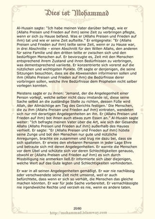 Al-Husain sagte: “Ich habe meinen Vater darüber befragt, wie er
(Allahs Preisen und Frieden auf ihm) seine Zeit zu verbringen pflegte,
wenn er sich zu Hause befand. Was er (Allahs Preisen und Frieden auf
ihm) tat und wie er seine Zeit aufteilte.” Er entgegnete: “Er (Allahs
Preisen und Frieden auf ihm) teilte seine Zeit, wenn er zu Hause war,
in drei Abschnitte – einen Abschnitt für den Willen Allahs, den anderen
für seine Familie und den dritten teilte er zwischen sich und den
bedürftigen Menschen auf. Er bevorzugte es, Zeit mit den Menschen
entsprechend ihrem Zustand und ihren Bedürfnissen zu verbringen,
was dementsprechend variierte. Er konzentrierte sich vorerst auf die
nützlichen und wichtigsten Punkte. Oft sagte er denjenigen, die seine
Sitzungen besuchten, dass sie die Abwesenden informieren sollen und
ihm (Allahs Preisen und Frieden auf ihm) die Bedürfnisse derer
vorbringen sollen, welche ihre Bedürfnisse dem Propheten nicht selber
vorlegen konnten.

Meistens sagte er zu ihnen: ‘Jemand, der die Angelegenheit einer
Person vorlegt, welche selber nicht dazu imstande ist, diese seine
Sache selbst an die zuständige Stelle zu richten, dessen Füße wird
Allah, der Allmächtige am Tag des Gerichts festigen.’ Die Menschen,
die zu ihm (Allahs Preisen und Frieden auf ihm) eintraten, wendeten
sich nur mit derartigen Angelegenheiten an ihn. Er (Allahs Preisen und
Frieden auf ihm) bot ihnen auch etwas zum Essen an.” Al-Husain sagte
weiter: “Ich befragte meinen Vater über die Art, wie sich der Gesandte
Allahs (Allahs Preisen und Frieden auf ihm) außerhalb des Hauses
verhielt. Er sagte: “Er (Allahs Preisen und Frieden auf ihm) hütete
seine Zunge und bot den Menschen nur gute und nützliche
Anregungen, brachte sie zusammen und trug nie dazu bei, dass sie
sich spalteten. Er erwies den ehrbaren Personen in jeder Lage Ehre
und betraute sich mit deren Angelegenheiten. Er warnte die Menschen
vor dem Übel und schützte sich vor deren Schlechtigkeiten genauso,
obwohl er (Allahs Preisen und Frieden auf ihm) es sich durch
Missbilligung nie anmerken ließ.Er informierte sich über diejenigen,
welche Wert auf das Gute legten und Schlechtigkeiten verhinderten.

Er war in all seinen Angelegenheiten gemäßigt. Er war nie nachlässig
oder verschwendete seine Zeit nicht umsonst, weil er auch
befürchtete, dass wenn er sich so verhält, die Menschen das gleiche
machen könnten. Er war für jede Sache vorbereitet. Er vernachlässigte
nie irgendwelche Rechte und verzieh es nie, wenn es andere taten.




                                 20/80
 