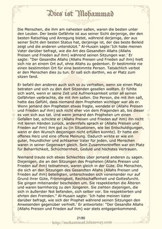 Die Menschen, die ihm am nahesten saßen, waren die besten unter
den Leuten. Der beste Gefährte ist aus seiner Sicht derjenige, der den
besten Ratschlag und Anregung bietet, während derjenige, der aus
seiner Sicht den besten Status hat, derjenige ist, der das beste Beileid
zeigt und die anderen unterstützt.” Al-Husain sagte:‘Ich habe meinen
Vater darüber befragt, wie die Art des Gesandten Allahs (Allahs
Preisen und Frieden auf ihm) während seinen Sitzungen war.’ Er
sagte: “Der Gesandte Allahs (Allahs Preisen und Frieden auf ihm) hielt
sich nie an einem Ort auf, ohne Allahs zu gedenken. Er bestimmte nie
einen bestimmten Ort für eine bestimmte Person. Tatsächlich verbot
er den Menschen dies zu tun. Er saß sich dorthin, wo er Platz zum
sitzen fand.

Er befahl den anderen auch sich so zu verhalten, wenn sie einen Platz
betraten und sich zu den dort Sitzenden gesellen wollten. Er fühlte
sich wohl, wenn er seine Zeit und Aufmerksamkeit unter all seinen
Gefährten verbrachte, die mit ihm saßen. Die Person, die mit ihm saß,
hatte das Gefühl, dass niemand dem Propheten wichtiger war als er.
Wenn jemand den Propheten etwas fragte, wendete er (Allahs Preisen
und Frieden auf ihm) sich nicht eher von dem Fragenden ab, bis dieser
es von sich aus tat. Und wenn jemand den Propheten um einen
Gefallen bat, schickte er (Allahs Preisen und Frieden auf ihm) ihn nicht
mit leeren Händen zurück, andernfalls sprach er (Allahs Preisen und
Frieden auf ihm) ihm gut zu (in Situationen, wie bei Entschuldigungen,
wenn er den Wunsch desjenigen nicht erfüllen konnte). Er hatte ein
offenes Herz und eine offene Meinung. Dadurch wirkte er wie ein
guter, freundlicher und achtsamer Vater für jeden, und Menschen
waren in seiner Gegenwart gleich. Sein Zusammentreffen war ein Platz
für Beharrlichkeit, Schüchternheit, Geduld und höchstes Vertrauen.

Niemand traute sich etwas Schlechtes über jemand anderen zu sagen.
Diejenigen, die an den Sitzungen des Propheten (Allahs Preisen und
Frieden auf ihm) teilnahmen, waren gleich in der Güte. Die Menschen,
die sich an den Sitzungen des Gesandten Allahs (Allahs Preisen und
Frieden auf ihm) beteiligten, unterschieden sich voneinander nur auf
Grund ihrer Güte, Frömmigkeit, Rechtschaffenheit und Gottesfurcht.
Sie gingen miteinander bescheiden um. Sie respektierten die Älteren
und waren barmherzig zu den Jüngeren. Sie ziehten diejenigen, die
sich in äußerster Not befanden, sich selber vor. Sie respektierten und
ehrten den Fremden.” Al-Husain sagte: ‘Ich habe meinen Vater
darüber befragt, wie sich der Prophet während seinen Sitzungen den
Anwesenden gegenüber verhielt.’ Er antwortete: “Der Gesandte Allahs
(Allahs Preisen und Frieden auf ihm) war stets entgegenkommend.

                                 21/80
 