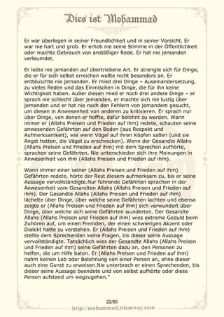 Er war überlegen in seiner Freundlichkeit und in seiner Vorsicht. Er
war nie hart und grob. Er erhob nie seine Stimme in der Öffentlichkeit
oder machte Gebrauch von anstößiger Rede. Er hat nie jemanden
verleumdet.

Er lobte nie jemanden auf übertriebene Art. Er strengte sich für Dinge,
die er für sich selbst erreichen wollte nicht besonders an. Er
enttäuschte nie jemanden. Er mied drei Dinge – Auseinandersetzung,
zu vieles Reden und das Einmischen in Dinge, die für ihn keine
Wichtigkeit haben. Außer diesen mied er noch drei andere Dinge – er
sprach nie schlecht über jemanden, er machte sich nie lustig über
jemanden und er hat nie nach den Fehlern von jemandem gesucht,
um diesen in Anwesenheit von anderen zu kritisieren. Er sprach nur
über Dinge, von denen er hoffte, dafür belohnt zu werden. Wann
immer er (Allahs Preisen und Frieden auf ihm) redete, schauten seine
anwesenden Gefährten auf den Boden (aus Respekt und
Aufmerksamkeit), wie wenn Vögel auf ihren Köpfen saßen (und sie
Angst hatten, die Vögel zu erschrecken). Wenn der Gesandte Allahs
(Allahs Preisen und Frieden auf ihm) mit dem Sprechen aufhörte,
sprachen seine Gefährten. Nie unterschieden sich ihre Meinungen in
Anwesenheit von ihm (Allahs Preisen und Frieden auf ihm).

Wann immer einer seiner (Allahs Preisen und Frieden auf ihm)
Gefährten redete, hörte der Rest diesem aufmerksam zu, bis er seine
Aussage vervollständigte.Nur führende Gefährten sprachen in der
Anwesenheit vom Gesandten Allahs (Allahs Preisen und Frieden auf
ihm). Der Gesandte Allahs (Allahs Preisen und Frieden auf ihm)
lächelte über Dinge, über welche seine Gefährten lachten und ebenso
zeigte er (Allahs Preisen und Frieden auf ihm) sich verwundert über
Dinge, über welche sich seine Gefährten wunderten. Der Gesandte
Allahs (Allahs Preisen und Frieden auf ihm) wies extreme Geduld beim
Zuhören auf, um einen Fremden, der einen schwierigen Akzent oder
Dialekt hatte zu verstehen. Er (Allahs Preisen und Frieden auf ihm)
stellte dem Sprechenden keine Fragen, bis dieser seine Aussage
vervollständigte. Tatsächlich wies der Gesandte Allahs (Allahs Preisen
und Frieden auf ihm) seine Gefährten dazu an, den Personen zu
helfen, die um Hilfe baten. Er (Allahs Preisen und Frieden auf ihm)
nahm keinen Lob oder Belohnung von einer Person an, ohne dieser
auch eine Gunst zu erweisen.Nie unterbrach er einen Sprechenden, bis
dieser seine Aussage beendete und von selbst aufhörte oder diese
Person aufstand um wegzugehen."




                                 22/80
 
