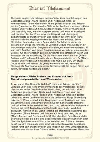 Al-Husain sagte: ‘Ich befragte meinen Vater über das Schweigen des
Gesandten Allahs (Allahs Preisen und Frieden auf ihm).’ Er
kommentierte: “Beim Gesandten Allahs (Allahs Preisen und Frieden
auf ihm) waren vier Formen der Stille zu beobachten – wenn er (Allahs
Preisen und Frieden auf ihm) Ausdauer zeigte, wenn er Wache hielt
und vorsichtig war, wenn er Respekt erwies und wenn er überlegte
und nachdachte. Zur Erweisung von Respekt und Überlegung
demonstrierte er (Allahs Preisen und Frieden auf ihm) auch Ruhe,
wenn er sich die Angelegenheiten der Menschen anhörte. Seine
Meditation bestand aus dem Zustand des Nachdenkens über die
beständigen Dinge im Jenseits. Er verband Geduld mit Ausdauer. Er
wurde wegen weltlichen Dingen und Angelegenheiten nie verärgert. Er
war beim Ausüben von guten Dingen überaus vorsichtig, um ein gutes
Beispiel für alle Menschen zu sein. Er lehnte alle schlechten Taten und
Aussagen ab, als Anordnung für die Menschen, damit sie ihm (Allahs
Preisen und Frieden auf ihm) in diesen Dingen nacheiferten. Er (Allahs
Preisen und Frieden auf ihm) nahm jede Mühe auf sich, um etwas
Gutes zu tun und vertrat die geeignetste und rücksichtsvollste
Meinung als Anordnung, um seiner Gemeinschaft die besten Sitten und
Taten, für beide Welten, zu bieten.”


Einige seiner (Allahs Preisen und Frieden auf ihm)
Charaktereigenschaften und Wesensarten

1. Verstand: Der Gesandte (Allahs Preisen und Frieden auf ihm)
verfügte über eine Reife (Vollkommenheit) des Verstandes. Es gibt
niemanden in der Geschichte der Menschheit, der mit solch einer
Perfektion gesegnet war. Qadhi Aiad berichtete: “Man kann am
Gesandten Allahs (Allahs Preisen und Frieden auf ihm) sein ganzes
Leben und seine Laufbahn hindurch die bedeutend kluge Einstellung
erkennen. Wenn jemand seine Biographie, seine Aussagen und sein
Brauchtum, seine wirksamen und sinnvollen Sprichworte (Hadithe)
und seine Worte der Weisheit liest, und dazu seine (Allahs Preisen und
Frieden auf ihm) Tugenden und Merkmale untersucht, wird dies
bezeugen. Ähnlich ist es, wenn jemand die erstklassige Kenntnis des
Propheten (Allahs Preisen und Frieden auf ihm) beachtet, die er
(Allahs Preisen und Frieden auf ihm) über die Alten Schriften und das
Evangelium oder die Bibel und andere frühere göttliche Schriften oder
über die Sprichworte und Worte der Weisheit von früheren Weisen
besaß;so wird man auch seine eindrucksvolle Denkweise bestätigen.
Ferner führt sein (Allahs Preisen und Frieden auf ihm) umfangreiches,
bedeutendes Wissen über frühere Völker, Aussagen früherer Menschen

                                 23/80
 