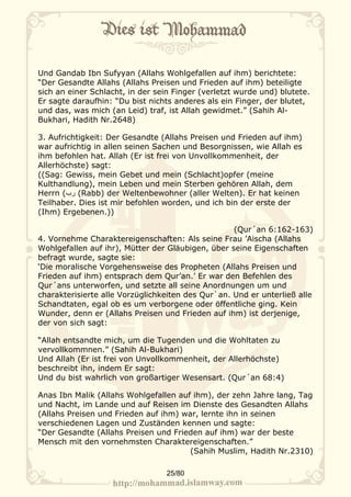 Und Gandab Ibn Sufyyan (Allahs Wohlgefallen auf ihm) berichtete:
“Der Gesandte Allahs (Allahs Preisen und Frieden auf ihm) beteiligte
sich an einer Schlacht, in der sein Finger (verletzt wurde und) blutete.
Er sagte daraufhin: “Du bist nichts anderes als ein Finger, der blutet,
und das, was mich (an Leid) traf, ist Allah gewidmet.” (Sahih Al-
Bukhari, Hadith Nr.2648)

3. Aufrichtigkeit: Der Gesandte (Allahs Preisen und Frieden auf ihm)
war aufrichtig in allen seinen Sachen und Besorgnissen, wie Allah es
ihm befohlen hat. Allah (Er ist frei von Unvollkommenheit, der
Allerhöchste) sagt:
((Sag: Gewiss, mein Gebet und mein (Schlacht)opfer (meine
Kulthandlung), mein Leben und mein Sterben gehören Allah, dem
Herrn (‫( رب‬Rabb) der Weltenbewohner (aller Welten). Er hat keinen
Teilhaber. Dies ist mir befohlen worden, und ich bin der erste der
(Ihm) Ergebenen.))

                                                   (Qur´an 6:162-163)
4. Vornehme Charaktereigenschaften: Als seine Frau ’Aischa (Allahs
Wohlgefallen auf ihr), Mütter der Gläubigen, über seine Eigenschaften
befragt wurde, sagte sie:
‘Die moralische Vorgehensweise des Propheten (Allahs Preisen und
Frieden auf ihm) entsprach dem Qur’an.’ Er war den Befehlen des
Qur´ans unterworfen, und setzte all seine Anordnungen um und
charakterisierte alle Vorzüglichkeiten des Qur`an. Und er unterließ alle
Schandtaten, egal ob es um verborgene oder öffentliche ging. Kein
Wunder, denn er (Allahs Preisen und Frieden auf ihm) ist derjenige,
der von sich sagt:

“Allah entsandte mich, um die Tugenden und die Wohltaten zu
vervollkommnen.” (Sahih Al-Bukhari)
Und Allah (Er ist frei von Unvollkommenheit, der Allerhöchste)
beschreibt ihn, indem Er sagt:
Und du bist wahrlich von großartiger Wesensart. (Qur´an 68:4)

Anas Ibn Malik (Allahs Wohlgefallen auf ihm), der zehn Jahre lang, Tag
und Nacht, im Lande und auf Reisen im Dienste des Gesandten Allahs
(Allahs Preisen und Frieden auf ihm) war, lernte ihn in seinen
verschiedenen Lagen und Zuständen kennen und sagte:
“Der Gesandte (Allahs Preisen und Frieden auf ihm) war der beste
Mensch mit den vornehmsten Charaktereigenschaften.”
                                       (Sahih Muslim, Hadith Nr.2310)

                                  25/80
 