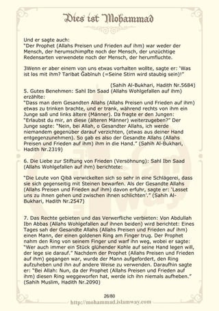 Und er sagte auch:
“Der Prophet (Allahs Preisen und Frieden auf ihm) war weder der
Mensch, der herumschimpfte noch der Mensch, der unzüchtige
Redensarten verwendete noch der Mensch, der herumfluchte.

3Wenn er aber einem von uns etwas vorhalten wollte, sagte er: ‘Was
ist los mit ihm? Taribat Ğabīnuh (=Seine Stirn wird staubig sein)!”

                                    (Sahih Al-Bukhari, Hadith Nr.5684)
5. Gutes Benehmen: Sahl Ibn Saad (Allahs Wohlgefallen auf ihm)
erzählte:
“Dass man dem Gesandten Allahs (Allahs Preisen und Frieden auf ihm)
etwas zu trinken brachte, und er trank, während rechts von ihm ein
Junge saß und links ältere (Männer). Da fragte er den Jungen:
“Erlaubst du mir, an diese (älteren Männer) weiterzugeben?” Der
Junge sagte: “Nein, bei Allah, o Gesandter Allahs, ich werde
niemandem gegenüber darauf verzichten, (etwas aus deiner Hand
entgegenzunehmen). So gab es also der Gesandte Allahs (Allahs
Preisen und Frieden auf ihm) ihm in die Hand.” (Sahih Al-Bukhari,
Hadith Nr.2319)

6. Die Liebe zur Stiftung von Frieden (Versöhnung): Sahl Ibn Saad
(Allahs Wohlgefallen auf ihm) berichtete:

“Die Leute von Qibā verwickelten sich so sehr in eine Schlägerei, dass
sie sich gegenseitig mit Steinen bewarfen. Als der Gesandte Allahs
(Allahs Preisen und Frieden auf ihm) davon erfuhr, sagte er: ‘Lasset
uns zu ihnen gehen und zwischen ihnen schlichten’.” (Sahih Al-
Bukhari, Hadith Nr.2547)


7. Das Rechte gebieten und das Verwerfliche verbieten: Von Abdullah
Ibn Abbas (Allahs Wohlgefallen auf ihnen beiden) wird berichtet: Eines
Tages sah der Gesandte Allahs (Allahs Preisen und Frieden auf ihm)
einen Mann, der einen goldenen Ring am Finger trug. Der Prophet
nahm den Ring von seinem Finger und warf ihn weg, wobei er sagte:
“Wer auch immer ein Stück glühender Kohle auf seine Hand legen will,
der lege sie darauf.” Nachdem der Prophet (Allahs Preisen und Frieden
auf ihm) gegangen war, wurde der Mann aufgefordert, den Ring
aufzuheben und ihn auf andere Weise zu verwenden. Daraufhin sagte
er: “Bei Allah: Nun, da der Prophet (Allahs Preisen und Frieden auf
ihm) diesen Ring weggeworfen hat, werde ich ihn niemals aufheben.”
(Sahih Muslim, Hadith Nr.2090)

                                 26/80
 
