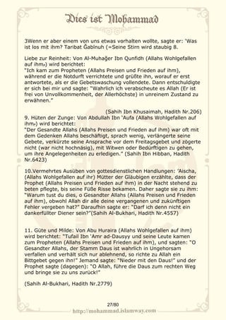 3Wenn er aber einem von uns etwas vorhalten wollte, sagte er: ‘Was
ist los mit ihm? Taribat Ğabīnuh (=Seine Stirn wird staubig 8.

Liebe zur Reinheit: Von Al-Muhağer Ibn Qunfidh (Allahs Wohlgefallen
auf ihm‫ )م‬wird berichtet:
“Ich kam zum Propheten (Allahs Preisen und Frieden auf ihm),
während er die Notdurft verrichtete und grüßte ihn, worauf er erst
antwortete, als er die Gebetswaschung vollendete. Dann entschuldigte
er sich bei mir und sagte: “Wahrlich ich verabscheute es Allah (Er ist
frei von Unvollkommenheit, der Allerhöchste) in unreinem Zustand zu
erwähnen.”

                                 (Sahih Ibn Khusaimah, Hadith Nr.206)
9. Hüten der Zunge: Von Abdullah Ibn ‘Aufa (Allahs Wohlgefallen auf
ihm‫ )م‬wird berichtet:
“Der Gesandte Allahs (Allahs Preisen und Frieden auf ihm) war oft mit
dem Gedenken Allahs beschäftigt, sprach wenig, verlängerte seine
Gebete, verkürzte seine Ansprache vor dem Freitagsgebet und zögerte
nicht (war nicht hochnäsig), mit Witwen oder Bedürftigen zu gehen,
um ihre Angelegenheiten zu erledigen.” (Sahih Ibn Hibban, Hadith
Nr.6423)

10.Vermehrtes Ausüben von gottesdienstlichen Handlungen: ’Aischa,
(Allahs Wohlgefallen auf ihr) Mütter der Gläubigen erzählte, dass der
Prophet (Allahs Preisen und Frieden auf ihm) in der Nacht stehend zu
beten pflegte, bis seine Füße Risse bekamen. Daher sagte sie zu ihm:
“Warum tust du dies, o Gesandter Allahs (Allahs Preisen und Frieden
auf ihm), obwohl Allah dir alle deine vergangenen und zukünftigen
Fehler vergeben hat?” Daraufhin sagte er: “Darf ich denn nicht ein
dankerfüllter Diener sein?”(Sahih Al-Bukhari, Hadith Nr.4557)


11. Güte und Milde: Von Abu Huraira (Allahs Wohlgefallen auf ihm)
wird berichtet: “Tufail Ibn ‘Amr ad-Dausyy und seine Leute kamen
zum Propheten (Allahs Preisen und Frieden auf ihm), und sagten: “O
Gesandter Allahs, der Stamm Daus ist wahrlich in Ungehorsam
verfallen und verhält sich nur ablehnend, so richte zu Allah ein
Bittgebet gegen ihn!” Jemand sagte: “Nieder mit den Daus!” und der
Prophet sagte (dagegen): “O Allah, führe die Daus zum rechten Weg
und bringe sie zu uns zurück!”

(Sahih Al-Bukhari, Hadith Nr.2779)



                                 27/80
 