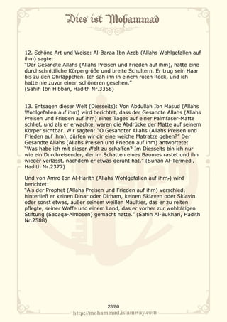 12. Schöne Art und Weise: Al-Baraa Ibn Azeb (Allahs Wohlgefallen auf
ihm) sagte:
“Der Gesandte Allahs (Allahs Preisen und Frieden auf ihm), hatte eine
durchschnittliche Körpergröße und breite Schultern. Er trug sein Haar
bis zu den Ohrläppchen. Ich sah ihn in einem roten Rock, und ich
hatte nie zuvor einen schöneren gesehen.”
(Sahih Ibn Hibban, Hadith Nr.3358)


13. Entsagen dieser Welt (Diesseits): Von Abdullah Ibn Masud (Allahs
Wohlgefallen auf ihm) wird berichtet, dass der Gesandte Allahs (Allahs
Preisen und Frieden auf ihm) eines Tages auf einer Palmfaser-Matte
schlief, und als er erwachte, waren die Abdrücke der Matte auf seinem
Körper sichtbar. Wir sagten: “O Gesandter Allahs (Allahs Preisen und
Frieden auf ihm), dürfen wir dir eine weiche Matratze geben?” Der
Gesandte Allahs (Allahs Preisen und Frieden auf ihm) antwortete:
“Was habe ich mit dieser Welt zu schaffen? Im Diesseits bin ich nur
wie ein Durchreisender, der im Schatten eines Baumes rastet und ihn
wieder verlässt, nachdem er etwas geruht hat.” (Sunan Al-Termedi,
Hadith Nr.2377)

Und von Amro Ibn Al-Harith (Allahs Wohlgefallen auf ihm‫ )م‬wird
berichtet:
“Als der Prophet (Allahs Preisen und Frieden auf ihm) verschied,
hinterließ er keinen Dinar oder Dirham, keinen Sklaven oder Sklavin
oder sonst etwas, außer seinem weißen Maultier, das er zu reiten
pflegte, seiner Waffe und einem Land, das er vorher zur wohltätigen
Stiftung (Sadaqa-Almosen) gemacht hatte.” (Sahih Al-Bukhari, Hadith
Nr.2588)




                                 28/80
 