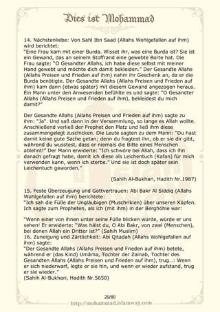 14. Nächstenliebe: Von Sahl Ibn Saad (Allahs Wohlgefallen auf ihm)
wird berichtet:
“Eine Frau kam mit einer Burda. Wisset ihr, was eine Burda ist? Sie ist
ein Gewand, das an seinem Stoffrand eine gewebte Borte hat. Die
Frau sagte: “O Gesandter Allahs, ich habe diese selbst mit meiner
Hand gewebt und möchte dich damit bekleiden.” Der Gesandte Allahs
(Allahs Preisen und Frieden auf ihm) nahm ihr Geschenk an, da er die
Burda benötigte. Der Gesandte Allahs (Allahs Preisen und Frieden auf
ihm) kam dann (etwas später) mit diesem Gewand angezogen heraus.
Ein Mann unter den Anwesenden befühlte es und sagte: “O Gesandter
Allahs (Allahs Preisen und Frieden auf ihm), bekleidest du mich
damit?”

Der Gesandte Allahs (Allahs Preisen und Frieden auf ihm) sagte zu
ihm: “Ja“. Und saß dann in der Versammlung, so lange es Allah wollte.
Anschließend verließ der Prophet den Platz und ließ ihm diese
zusammengelegt zuschicken. Die Leute sagten zu dem Mann: “Du hast
damit keine gute Sache getan; denn du fragtest ihn, ob er sie dir gibt,
während du wusstest, dass er niemals die Bitte eines Menschen
ablehnt!” Der Mann erwiderte: “Ich schwöre bei Allah, dass ich ihn
danach gefragt habe, damit ich diese als Leichentuch (Kafan) für mich
verwenden kann, wenn ich sterbe.” Und sie ist doch später sein
Leichentuch geworden.”

                                    (Sahih Al-Bukhari, Hadith Nr.1987)

15. Feste Überzeugung und Gottvertrauen: Abi Bakr Al Siddiq (Allahs
Wohlgefallen auf ihm) berichtete:
“Ich sah die Füße der Ungläubigen (Muschrikien) über unseren Köpfen.
Ich sagte zum Propheten, als ich (mit ihm) in der Berghöhle war:

“Wenn einer von ihnen unter seine Füße blicken würde, würde er uns
sehen! Er erwiderte: “Was hälst du, O Abi Bakr, von zwei (Menschen),
bei denen Allah ein Dritter ist?” (Sahih Muslim)
16. Zuneigung und Zärtlichkeit: Abi Qitadah (Allahs Wohlgefallen auf
ihm) sagte:
“Der Gesandte Allahs (Allahs Preisen und Frieden auf ihm) betete,
während er (das Kind) Umāma, Tochter der Zainab, Tochter des
Gesandten Allahs (Allahs Preisen und Frieden auf ihm), trug…: Wenn
er sich niederwarf, legte er sie hin, und wenn er wieder aufstand, trug
er sie wieder.”
(Sahih Al-Bukhari, Hadith Nr.5650)


                                 29/80
 