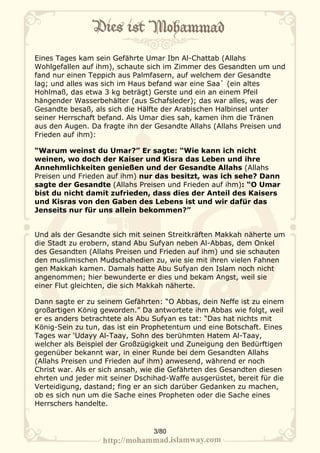 Eines Tages kam sein Gefährte Umar Ibn Al-Chattab (Allahs
Wohlgefallen auf ihm), schaute sich im Zimmer des Gesandten um und
fand nur einen Teppich aus Palmfasern, auf welchem der Gesandte
lag; und alles was sich im Haus befand war eine Saa` (ein altes
Hohlmaß, das etwa 3 kg beträgt) Gerste und ein an einem Pfeil
hängender Wasserbehälter (aus Schafsleder); das war alles, was der
Gesandte besaß, als sich die Hälfte der Arabischen Halbinsel unter
seiner Herrschaft befand. Als Umar dies sah, kamen ihm die Tränen
aus den Augen. Da fragte ihn der Gesandte Allahs (Allahs Preisen und
Frieden auf ihm):

“Warum weinst du Umar?” Er sagte: “Wie kann ich nicht
weinen, wo doch der Kaiser und Kisra das Leben und ihre
Annehmlichkeiten genießen und der Gesandte Allahs (Allahs
Preisen und Frieden auf ihm) nur das besitzt, was ich sehe? Dann
sagte der Gesandte (Allahs Preisen und Frieden auf ihm): “O Umar
bist du nicht damit zufrieden, dass dies der Anteil des Kaisers
und Kisras von den Gaben des Lebens ist und wir dafür das
Jenseits nur für uns allein bekommen?”


Und als der Gesandte sich mit seinen Streitkräften Makkah näherte um
die Stadt zu erobern, stand Abu Sufyan neben Al-Abbas, dem Onkel
des Gesandten (Allahs Preisen und Frieden auf ihm) und sie schauten
den muslimischen Mudschahedien zu, wie sie mit ihren vielen Fahnen
gen Makkah kamen. Damals hatte Abu Sufyan den Islam noch nicht
angenommen; hier bewunderte er dies und bekam Angst, weil sie
einer Flut gleichten, die sich Makkah näherte.

Dann sagte er zu seinem Gefährten: “O Abbas, dein Neffe ist zu einem
großartigen König geworden.” Da antwortete ihm Abbas wie folgt, weil
er es anders betrachtete als Abu Sufyan es tat: “Das hat nichts mit
König-Sein zu tun, das ist ein Prophetentum und eine Botschaft. Eines
Tages war ‘Udayy Al-Taay, Sohn des berühmten Hatem Al-Taay,
welcher als Beispiel der Großzügigkeit und Zuneigung den Bedürftigen
gegenüber bekannt war, in einer Runde bei dem Gesandten Allahs
(Allahs Preisen und Frieden auf ihm) anwesend, während er noch
Christ war. Als er sich ansah, wie die Gefährten des Gesandten diesen
ehrten und jeder mit seiner Dschihad-Waffe ausgerüstet, bereit für die
Verteidigung, dastand; fing er an sich darüber Gedanken zu machen,
ob es sich nun um die Sache eines Propheten oder die Sache eines
Herrschers handelte.


                                 3/80
 