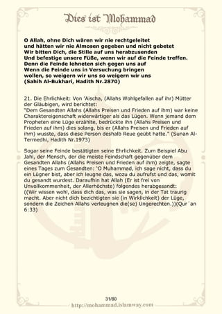 O Allah, ohne Dich wären wir nie rechtgeleitet
und hätten wir nie Almosen gegeben und nicht gebetet
Wir bitten Dich, die Stille auf uns herabzusenden
Und befestige unsere Füße, wenn wir auf die Feinde treffen.
Denn die Feinde lehneten sich gegen uns auf
Wenn die Feinde uns in Versuchung bringen
wollen, so weigern wir uns so weigern wir uns
(Sahih Al-Bukhari, Hadith Nr.2870)


21. Die Ehrlichkeit: Von ’Aischa, (Allahs Wohlgefallen auf ihr) Mütter
der Gläubigen, wird berichtet:
“Dem Gesandten Allahs (Allahs Preisen und Frieden auf ihm) war keine
Charaktereigenschaft widerwärtiger als das Lügen. Wenn jemand dem
Propheten eine Lüge erzählte, bedrückte ihn (Allahs Preisen und
Frieden auf ihm) dies solang, bis er (Allahs Preisen und Frieden auf
ihm) wusste, dass diese Person deshalb Reue geübt hatte.” (Sunan Al-
Termedhi, Hadith Nr.1973)

Sogar seine Feinde bestätigten seine Ehrlichkeit. Zum Beispiel Abu
Jahl, der Mensch, der die meiste Feindschaft gegenüber dem
Gesandten Allahs (Allahs Preisen und Frieden auf ihm) zeigte, sagte
eines Tages zum Gesandten: ‘O Muhammad, ich sage nicht, dass du
ein Lügner bist, aber ich leugne das, wozu du aufrufst und das, womit
du gesandt wurdest. Daraufhin hat Allah (Er ist frei von
Unvollkommenheit, der Allerhöchste) folgendes herabgesandt:
((Wir wissen wohl, dass dich das, was sie sagen, in der Tat traurig
macht. Aber nicht dich bezichtigten sie (in Wirklichkeit) der Lüge,
sondern die Zeichen Allahs verleugnen die(se) Ungerechten.))(Qur´an
6:33)




                                31/80
 