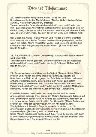 22. Verehrung der Heiligkeiten Allahs (Er ist frei von
Unvollkommenheit, der Allerhöchste): ’Aischa, (Allahs Wohlgefallen
auf ihr), Mütter der Gläubigen, erzählte:
“Immer wenn der Gesandte Allahs (Allahs Preisen und Frieden auf
ihm) zwischen zwei Alternativen wählen konnte, entschied er sich für
die leichtere, solange es keine Sünde war. Wenn es jedoch eine Sünde
war, so war er derjenige, der sich davon am weitesten entfernt hielt.

Der Gesandte Allahs (Allahs Preisen und Frieden auf ihm) trachtete
auch niemals nach Rache für eine persönliche Angelegenheit, außer
wenn ein Befehl Allahs missachtet wurde, und in einem solchen Fall
strebte er nach Vergeltung um Allahs willen.” (Sahih Al-Bukhari,
Hadith Nr.6404)


23. Freundliches Erscheinen (Heiterkeit): Von Abdullah Ibn Al-Hareth
wird berichtet:
“Ich habe niemanden gesehen, der mehr lächelte als der Gesandte
Allahs (Allahs Preisen und Frieden auf ihm).” (Sunan Al-Termedhi,
Hadith Nr.3641)


24. Das Anvertraute und Gewissenhaftigkeit (Treue): Seine (Allahs
Preisen und Frieden auf ihm) Treue war einmalig, obwohl die
Bewohner von Makkah sich gegen ihn feindlich verhielten und seine
Anhänger unterdrückten, als er anfing, den Aufruf zum Islam
offenkundig zu verbreiten. Und trotz der Feindschaft, die zwischen
Muhammad (Allahs Preisen und Frieden auf ihm) und den Mekkanern
herrschte, haben sie ihm ihre Güter anvertraut (Depositum).

Er (Allahs Preisen und Frieden auf ihm) verhielt sich in dieser
Angelegenheit solange treu, bis sie ihn (Allahs Preisen und Frieden auf
ihm) gezwungen haben nach Al-Madina auszuwandern, nachdem er
von ihnen so viel Böses erlebt hatte. Der Gesandte (Allahs Preisen und
Frieden auf ihm) bat seinen Vetter Aly Ibn Abi Taleb (Allahs
Wohlgefallen auf ihm) drei Tage in Makkah zu bleiben, um die
Anvertrauten Güter, die der Gesandte verwahrt hatte, an ihre Besitzer
auszuhändigen.(Erzählung von Ibn Hischam)
Seine (Allahs Preisen und Frieden auf ihm) Treue bestätigte sich auch
in dem Versöhnungsvertrag von Al-Hudaibiah, welcher zwischen dem
Gesandten und den Quraiš geschlossen wurde.




                                 32/80
 