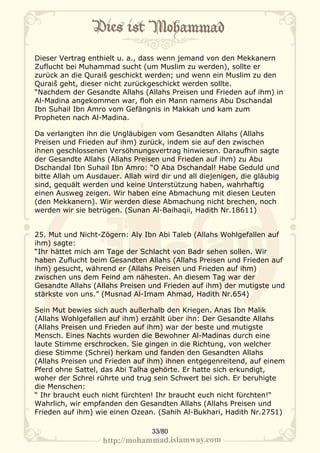 Dieser Vertrag enthielt u. a., dass wenn jemand von den Mekkanern
Zuflucht bei Muhammad sucht (um Muslim zu werden), sollte er
zurück an die Quraiš geschickt werden; und wenn ein Muslim zu den
Quraiš geht, dieser nicht zurückgeschickt werden sollte.
“Nachdem der Gesandte Allahs (Allahs Preisen und Frieden auf ihm) in
Al-Madina angekommen war, floh ein Mann namens Abu Dschandal
Ibn Suhail Ibn Amro vom Gefängnis in Makkah und kam zum
Propheten nach Al-Madina.

Da verlangten ihn die Ungläubigen vom Gesandten Allahs (Allahs
Preisen und Frieden auf ihm) zurück, indem sie auf den zwischen
ihnen geschlossenen Versöhnungsvertrag hinwiesen. Daraufhin sagte
der Gesandte Allahs (Allahs Preisen und Frieden auf ihm) zu Abu
Dschandal Ibn Suhail Ibn Amro: “O Aba Dschandal! Habe Geduld und
bitte Allah um Ausdauer. Allah wird dir und all diejenigen, die gläubig
sind, gequält werden und keine Unterstützung haben, wahrhaftig
einen Ausweg zeigen. Wir haben eine Abmachung mit diesen Leuten
(den Mekkanern). Wir werden diese Abmachung nicht brechen, noch
werden wir sie betrügen. (Sunan Al-Baihaqii, Hadith Nr.18611)


25. Mut und Nicht-Zögern: Aly Ibn Abi Taleb (Allahs Wohlgefallen auf
ihm) sagte:
“Ihr hättet mich am Tage der Schlacht von Badr sehen sollen. Wir
haben Zuflucht beim Gesandten Allahs (Allahs Preisen und Frieden auf
ihm) gesucht, während er (Allahs Preisen und Frieden auf ihm)
zwischen uns dem Feind am nähesten. An diesem Tag war der
Gesandte Allahs (Allahs Preisen und Frieden auf ihm) der mutigste und
stärkste von uns.” (Musnad Al-Imam Ahmad, Hadith Nr.654)

Sein Mut bewies sich auch außerhalb den Kriegen. Anas Ibn Malik
(Allahs Wohlgefallen auf ihm) erzählt über ihn: Der Gesandte Allahs
(Allahs Preisen und Frieden auf ihm) war der beste und mutigste
Mensch. Eines Nachts wurden die Bewohner Al-Madinas durch eine
laute Stimme erschrocken. Sie gingen in die Richtung, von welcher
diese Stimme (Schrei) herkam und fanden den Gesandten Allahs
(Allahs Preisen und Frieden auf ihm) ihnen entgegenreitend, auf einem
Pferd ohne Sattel, das Abi Talha gehörte. Er hatte sich erkundigt,
woher der Schrei rührte und trug sein Schwert bei sich. Er beruhigte
die Menschen:
“ Ihr braucht euch nicht fürchten! Ihr braucht euch nicht fürchten!“
Wahrlich, wir empfanden den Gesandten Allahs (Allahs Preisen und
Frieden auf ihm) wie einen Ozean. (Sahih Al-Bukhari, Hadith Nr.2751)

                                  33/80
 