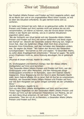 Der Prophet (Allahs Preisen und Frieden auf ihm) reagierte sofort, egal
ob es Nacht war und er ein ungesatteltes Pferd reiten musste, so wie
es eben die Situation erforderte. Es gab nämlich keine Zeit zu
verlieren.

Er hatte sein Schwert bei sich, falls er es gebrauchen sollte. Er (Allahs
Preisen und Frieden auf ihm) wartete nicht auf andere bis sie sich
versammelten, um klären zu können, was der Grund dieser Unruhe
mitten in der Nacht sein könnte, wie es in solchen Situationen
eigentlich üblich wäre.
“Bei der Schlacht von Uhud beriet sich der Gesandte Allahs (Allahs
Preisen und Frieden auf ihm) mit seinen Gefährten und diese zogen
den Kampf vor. Obwohl der Gesandte anderer Meinung war, folgte er
ihrem Rat. Aber die Gefährten (Möge Allah Sich ihrer erbarmen)
bereuten ihren Entschluss, weil das Vorhaben des Gesandten anders
war. So sagten die Ansar: “Wir haben den Wunsch des Gesandten
zurückgewiesen.” Sie kamen zu ihm und sagten: “O Gesandter Allahs,
du sollst diese Angelegenheit entscheiden.” Worauf er sagte: “Es steht
einem Propheten nicht zu, seine Rüstung abzulegen, bis er gekämpft
hat.”
(Musnad Al Imam Ahmad, Hadith Nr.14829)

26. Großzügigkeit und Edelmut (Gütig): Von Ibn Abbas (Allahs
Wohlgefallen auf ihm) wird berichtet:
“Der Gesandte Allahs (Allahs Preisen und Frieden auf ihm), war der
Großzügigste unter allen Menschen, und den Höhepunkt seiner
Großzügigkeit erreichte er im Ramadān, wenn ihm Gabriel (Ğibrīl)
begegnete. Diese Begegnung mit ihm fand in jeder Ramadān-Nacht
statt, denn Gabriel pflegte ihn zu jener Zeit im Qur’an zu unterweisen.
Wahrlich, der Gesandte Allahs (Allahs Preisen und Frieden auf ihm),
war mit dem Hergeben von guten Dingen schneller als der unhaltbare
Wind.”
(Sahih Al-Bukhari, Hadith Nr.6)
Und von Abu Dhirr (Allahs Wohlgefallen auf ihm) wird berichtet:
“Eines Tages begleitete ich den Gesandten Allahs (Allahs Preisen und
Frieden auf ihm) auf der schwarzen Felsenebene von Medina, als wir
vor dem Berg Uhud ankamen. Er rief mich: “O Abu Dharr!” Ich
antwortete: “Hier bin ich dir zu Diensten, o Gesandter Allahs (Allahs
Preisen und Frieden auf ihm).




                                  34/80
 