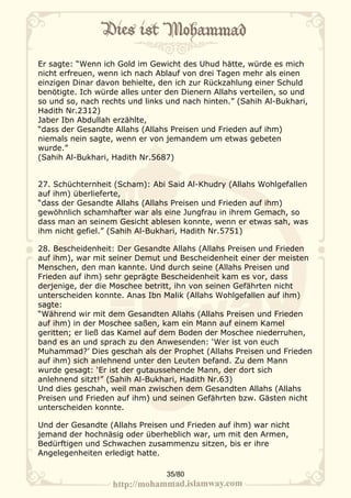 Er sagte: “Wenn ich Gold im Gewicht des Uhud hätte, würde es mich
nicht erfreuen, wenn ich nach Ablauf von drei Tagen mehr als einen
einzigen Dinar davon behielte, den ich zur Rückzahlung einer Schuld
benötigte. Ich würde alles unter den Dienern Allahs verteilen, so und
so und so, nach rechts und links und nach hinten.” (Sahih Al-Bukhari,
Hadith Nr.2312)
Jaber Ibn Abdullah erzählte,
“dass der Gesandte Allahs (Allahs Preisen und Frieden auf ihm)
niemals nein sagte, wenn er von jemandem um etwas gebeten
wurde.”
(Sahih Al-Bukhari, Hadith Nr.5687)


27. Schüchternheit (Scham): Abi Said Al-Khudry (Allahs Wohlgefallen
auf ihm) überlieferte,
“dass der Gesandte Allahs (Allahs Preisen und Frieden auf ihm)
gewöhnlich schamhafter war als eine Jungfrau in ihrem Gemach, so
dass man an seinem Gesicht ablesen konnte, wenn er etwas sah, was
ihm nicht gefiel.” (Sahih Al-Bukhari, Hadith Nr.5751)

28. Bescheidenheit: Der Gesandte Allahs (Allahs Preisen und Frieden
auf ihm), war mit seiner Demut und Bescheidenheit einer der meisten
Menschen, den man kannte. Und durch seine (Allahs Preisen und
Frieden auf ihm) sehr geprägte Bescheidenheit kam es vor, dass
derjenige, der die Moschee betritt, ihn von seinen Gefährten nicht
unterscheiden konnte. Anas Ibn Malik (Allahs Wohlgefallen auf ihm)
sagte:
“Während wir mit dem Gesandten Allahs (Allahs Preisen und Frieden
auf ihm) in der Moschee saßen, kam ein Mann auf einem Kamel
geritten; er ließ das Kamel auf dem Boden der Moschee niederruhen,
band es an und sprach zu den Anwesenden: ‘Wer ist von euch
Muhammad?’ Dies geschah als der Prophet (Allahs Preisen und Frieden
auf ihm) sich anlehnend unter den Leuten befand. Zu dem Mann
wurde gesagt: ‘Er ist der gutaussehende Mann, der dort sich
anlehnend sitzt!” (Sahih Al-Bukhari, Hadith Nr.63)
Und dies geschah, weil man zwischen dem Gesandten Allahs (Allahs
Preisen und Frieden auf ihm) und seinen Gefährten bzw. Gästen nicht
unterscheiden konnte.

Und der Gesandte (Allahs Preisen und Frieden auf ihm) war nicht
jemand der hochnäsig oder überheblich war, um mit den Armen,
Bedürftigen und Schwachen zusammenzu sitzen, bis er ihre
Angelegenheiten erledigt hatte.

                                35/80
 