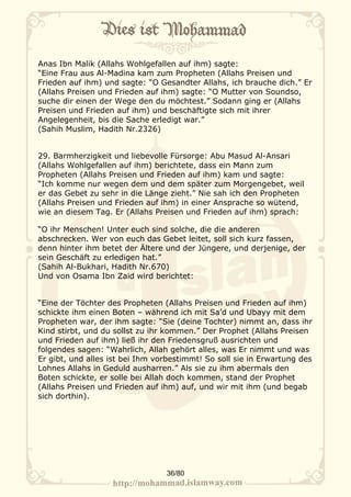 Anas Ibn Malik (Allahs Wohlgefallen auf ihm) sagte:
“Eine Frau aus Al-Madina kam zum Propheten (Allahs Preisen und
Frieden auf ihm) und sagte: “O Gesandter Allahs, ich brauche dich.” Er
(Allahs Preisen und Frieden auf ihm) sagte: “O Mutter von Soundso,
suche dir einen der Wege den du möchtest.” Sodann ging er (Allahs
Preisen und Frieden auf ihm) und beschäftigte sich mit ihrer
Angelegenheit, bis die Sache erledigt war.”
(Sahih Muslim, Hadith Nr.2326)


29. Barmherzigkeit und liebevolle Fürsorge: Abu Masud Al-Ansari
(Allahs Wohlgefallen auf ihm) berichtete, dass ein Mann zum
Propheten (Allahs Preisen und Frieden auf ihm) kam und sagte:
“Ich komme nur wegen dem und dem später zum Morgengebet, weil
er das Gebet zu sehr in die Länge zieht.” Nie sah ich den Propheten
(Allahs Preisen und Frieden auf ihm) in einer Ansprache so wütend,
wie an diesem Tag. Er (Allahs Preisen und Frieden auf ihm) sprach:

“O ihr Menschen! Unter euch sind solche, die die anderen
abschrecken. Wer von euch das Gebet leitet, soll sich kurz fassen,
denn hinter ihm betet der Ältere und der Jüngere, und derjenige, der
sein Geschäft zu erledigen hat.”
(Sahih Al-Bukhari, Hadith Nr.670)
Und von Osama Ibn Zaid wird berichtet:


“Eine der Töchter des Propheten (Allahs Preisen und Frieden auf ihm)
schickte ihm einen Boten – während ich mit Sa’d und Ubayy mit dem
Propheten war, der ihm sagte: “Sie (deine Tochter) nimmt an, dass ihr
Kind stirbt, und du sollst zu ihr kommen.” Der Prophet (Allahs Preisen
und Frieden auf ihm) ließ ihr den Friedensgruß ausrichten und
folgendes sagen: “Wahrlich, Allah gehört alles, was Er nimmt und was
Er gibt, und alles ist bei Ihm vorbestimmt! So soll sie in Erwartung des
Lohnes Allahs in Geduld ausharren.” Als sie zu ihm abermals den
Boten schickte, er solle bei Allah doch kommen, stand der Prophet
(Allahs Preisen und Frieden auf ihm) auf, und wir mit ihm (und begab
sich dorthin).




                                 36/80
 