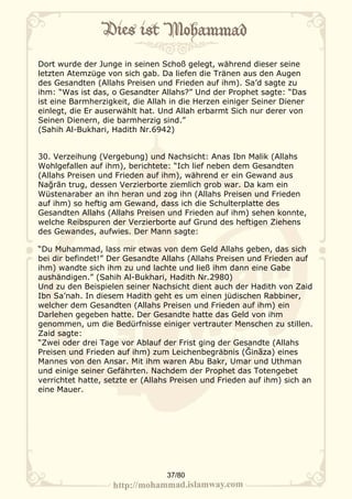 Dort wurde der Junge in seinen Schoß gelegt, während dieser seine
letzten Atemzüge von sich gab. Da liefen die Tränen aus den Augen
des Gesandten (Allahs Preisen und Frieden auf ihm). Sa’d sagte zu
ihm: “Was ist das, o Gesandter Allahs?” Und der Prophet sagte: “Das
ist eine Barmherzigkeit, die Allah in die Herzen einiger Seiner Diener
einlegt, die Er auserwählt hat. Und Allah erbarmt Sich nur derer von
Seinen Dienern, die barmherzig sind.”
(Sahih Al-Bukhari, Hadith Nr.6942)


30. Verzeihung (Vergebung) und Nachsicht: Anas Ibn Malik (Allahs
Wohlgefallen auf ihm), berichtete: “Ich lief neben dem Gesandten
(Allahs Preisen und Frieden auf ihm), während er ein Gewand aus
Nağrān trug, dessen Verzierborte ziemlich grob war. Da kam ein
Wüstenaraber an ihn heran und zog ihn (Allahs Preisen und Frieden
auf ihm) so heftig am Gewand, dass ich die Schulterplatte des
Gesandten Allahs (Allahs Preisen und Frieden auf ihm) sehen konnte,
welche Reibspuren der Verzierborte auf Grund des heftigen Ziehens
des Gewandes, aufwies. Der Mann sagte:

“Du Muhammad, lass mir etwas von dem Geld Allahs geben, das sich
bei dir befindet!” Der Gesandte Allahs (Allahs Preisen und Frieden auf
ihm) wandte sich ihm zu und lachte und ließ ihm dann eine Gabe
aushändigen.” (Sahih Al-Bukhari, Hadith Nr.2980)
Und zu den Beispielen seiner Nachsicht dient auch der Hadith von Zaid
Ibn Sa’nah. In diesem Hadith geht es um einen jüdischen Rabbiner,
welcher dem Gesandten (Allahs Preisen und Frieden auf ihm) ein
Darlehen gegeben hatte. Der Gesandte hatte das Geld von ihm
genommen, um die Bedürfnisse einiger vertrauter Menschen zu stillen.
Zaid sagte:
“Zwei oder drei Tage vor Ablauf der Frist ging der Gesandte (Allahs
Preisen und Frieden auf ihm) zum Leichenbegräbnis (Ğinãza) eines
Mannes von den Ansar. Mit ihm waren Abu Bakr, Umar und Uthman
und einige seiner Gefährten. Nachdem der Prophet das Totengebet
verrichtet hatte, setzte er (Allahs Preisen und Frieden auf ihm) sich an
eine Mauer.




                                 37/80
 