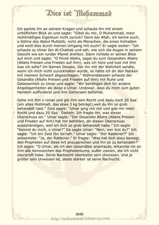 Ich packte ihn an seinem Kragen und schaute ihn mit einem
unhöflichen Blick an und sagte: “Gibst du mir, O Muhammad, mein
rechtmäßiges Eigentum nicht zurück? Denn bei Allah, ich kenne euch,
o Söhne des Abdul Muttalib, nicht als Menschen, die einen hinhalten
und weiß dies durch meinen Umgang mit euch!! Er sagte weiter: “Ich
schaute zu Umar Ibn Al-Chattab und sah, wie sich die Augen in seinem
Gesicht wie ein runder Planet drehten. Dann richtete er seinen Blick
auf mich und sagte: “O Feind Allahs, sagst du zum Gesandten Allahs
(Allahs Preisen und Frieden auf ihm), was ich höre und tust mit ihm
was ich sehe? Im Namen Dessen, Der ihn mit der Wahrheit sandte,
wenn ich mich nicht zurückhalten würde, so hätte ich dir den Nacken
mit meinem Schwert abgeschlagen.” Währenddessen schaute der
Gesandte (Allahs Preisen und Frieden auf ihm) mit Ruhe und
Gelassenheit zu Umar und sagte: “Wir benötigen dich für andere
Angelegenheiten als diese o Umar. Undzwar, dass du mich zum guten
Handeln aufforderst und ihm Gehorsam befiehlst.

Gehe mit ihm o Umar und gib ihm sein Recht und dazu noch 20 Saa`
(ein altes Hohlmaß, das etwa 3 kg beträgt),weil du ihn so grob
behandelt hast.” Zaid sagte: “Umar ging mit mir und gab mir mein
Recht und dazu 20 Saa` Datteln. Ich fragte ihn, was dieser
Überschuss sei.” Umar sagte: “Der Gesandte Allahs (Allahs Preisen
und Frieden auf ihm) hat mir befohlen, dir diesen Überschuss
auszuhändigen, weil ich dich so grob behandelt habe.” Ich sagte:
“Kennst du mich, o Umar?” Da sagte Umar: “Nein, wer bist du?” Ich
sagte: “Ich bin Zaid Ibn Sa’nah.” Umar sagte: “Der Rabbiner?” Ich
antwortete: “Ja, der Rabbiner.” Er fragte: “Was hat dich dazu bewegt,
den Propheten auf diese Art anzusprechen und ihn so zu behandeln?”
Ich sagte: “O Umar, als ich den Gesandten anschaute, erkannte ich an
ihm alle Kennzeichen des Prophetentums, außer zweien, die ich nicht
überprüft habe. Seine Nachsicht überbietet sein Unwissen. Und je
größer sein Unwissen ist, desto stärker ist seine Nachsicht.




                                38/80
 