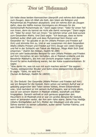 Ich habe diese beiden Kennzeichen überprüft und nehme dich deshalb
zum Zeugen, dass ich Allah als Gott, den Islam als Religion und
Muhammad als Propheten akzeptiere. Und ich nehme dich als Zeugen
dafür, dass die Hälfte meines Vermögens ein Almosen für die
Gemeinschaft Muhammads ist.” Dann sagte Umar: “Oder für einen Teil
von ihnen, denn du kannst sie nicht alle damit versorgen.” Dann sagte
ich: “Oder für einen Teil von ihnen.” So kehrten Umar und Zaid zurück
zum Gesandten Allahs. Und Zaid sagte: “Ich bezeuge, dass es keine
Gottheit außer Allah gibt und dass Muhammad Sein Diener und
Gesandter ist.” So glaubte er an ihn (Allahs Preisen und Frieden auf
ihm) und stimmte ihm zu. Und er war zusammen mit dem Gesandten
Allahs (Allahs Preisen und Frieden auf ihm) Zeuge von vielen Dingen
und fiel in der Schlacht von Tabuk als Märtyrer. Möge Allah Sich Zaid
erbarmen.” (Sahih Ibn Hibban, Hadith Nr.288)
Und ein sehr bedeutendes Beispiel für sein (Allahs Preisen und Frieden
auf ihm) Verzeihen ist sein Verhalten, als er Makkah eroberte und die
Bewohner Makkah’s, die ihm viel Unrecht angetan hatten und der
Grund für seine Austreibung waren, bei der Kaba zusammenkamen. Er
sagte:
“Was denkt ihr, was ich nun mit euch machen werde?” Sie sagten:
“Gutes, edelgesinnter Bruder und Sohn eines edelgesinnten Bruders.”
Er sagte: “Geht, ihr seid frei.”
(Sunan Al-Baihaqii, Hadith Nr.18055)


31. Die Geduld: Der Gesandte (Allahs Preisen und Frieden auf ihm)
war ein Beispiel für die Geduld. Denn schon vor seinem Aufruf war er
geduldig gegenüber den Taten seines Volkes, ihrem Götzendienst
usw.. Und nachdem er mit seinem Aufruf begann, war er trotz allem,
was er von seinem Stamm in Makkah erlebte, standhaft und Allah
hingegeben. Danach verhielt er sich genauso gegenüber den
Heuchlern in Al-Madinah.Und er war ein großes Beispiel für Geduld,
wenn er jemanden verlor, der ihm sehr nahe stand. Seine Frau Hadīğa
(Allahs Wohlgefallen auf ihr), Mütter der Gläubigen und alle seine
Söhne starben zu seinen Lebzeiten, außer seiner Tochter Fatima; und
sein Onkel Al-Abbas.




                                39/80
 