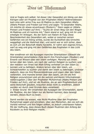 Und er fragte sich selbst: Ist dieser (der Gesandte) ein König von den
Königen oder ein Prophet von den Propheten Allahs? Währenddessen
kam eine sehr arme Frau aus Al-Madina zu dem Gesandten Allahs
(Allahs Preisen und Frieden auf ihm) und sagte: “O Gesandter Allahs,
ich möchte dir etwas anvertrauen (flüstern).” Dann sagte er (Allahs
Preisen und Frieden auf ihm) : “Suche dir einen Weg von den Wegen
Al-Madinas und ich komme mit.” Dann stand er auf, ging mit ihr und
erledigte ihr Anliegen. Als der Sohn von Hatem Al-Taay diese
Bescheidenheit des Gesandten sah, wobei er zwischen seinen
Gefährten wie ein König wirkte, wurde die Dunkelheit des Unrechts
weggefegt und die Wahrheit klar; und somit war er sich sicher, dass
es sich um die Botschaft Allahs handelte. Er nahm sein eigenes Kreuz,
warf es weg und ging mit den Gefährten des Propheten in das Licht
des Islam.

Hier erwähnen wir die Aussagen mancher Orientalisten (Obwohl die
Orientalisten verschiedene Ziele durch ihre Forschungen (Studien) und
Erwerb von Wissen über den Islam verfolgen. Manche von ihnen
lernen über den Islam, um nach der wahren Religion zu suchen; und
den meisten von ihnen hat Allah Erfolg verliehen um den Islam zu
kennen und zu befolgen. Andere lernen über den Islam, um
Schwachstellen zu suchen und damit den Islam zu bekriegen, undzwar
dadurch, dass sie ihre Missverständnisse und Lügen über den Islam
verbreiten. Und manche lernen über den Islam, um ihn als ihre
Religion anzunehmen und um die wahren und klaren Informationen
weiterzugeben.) Über den Propheten Muhammad (Allahs Preisen und
Frieden auf ihm), und wir als Muslime, die an sein Prophetentum und
seine Botschaft glauben, brauchen diese nicht zu erwähnen, jedoch
wurden wir durch zwei Gründe dazu veranlasst:
1- Erster Grund: Wir erwähnten die Aussagen der Orientalisten, damit
die Muslime, die den Islam nur als Namen kennen, dazu bewegt
werden, dieses Buch zu lesen.

Somit werden sie wissen, was Nicht-Muslime über den Propheten
Muhammad sagen und schreiben; über den Menschen, den sie sich als
Vorbild nehmen und ihm folgen sollten, es jedoch unterlassen haben.
Mit der Hoffnung, dass dieses Buch diesen Muslimen den Anfang der
Rückkehr zu ihrer Religion macht.




                                 4/80
 