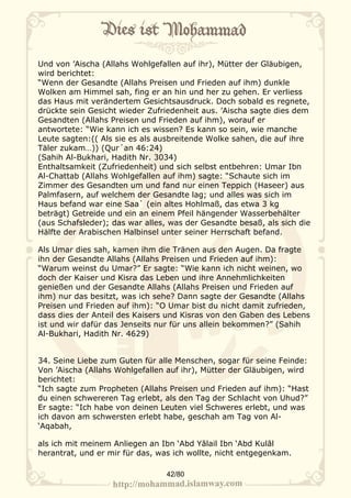 Und von ’Aischa (Allahs Wohlgefallen auf ihr), Mütter der Gläubigen,
wird berichtet:
“Wenn der Gesandte (Allahs Preisen und Frieden auf ihm) dunkle
Wolken am Himmel sah, fing er an hin und her zu gehen. Er verliess
das Haus mit verändertem Gesichtsausdruck. Doch sobald es regnete,
drückte sein Gesicht wieder Zufriedenheit aus. ’Aischa sagte dies dem
Gesandten (Allahs Preisen und Frieden auf ihm), worauf er
antwortete: “Wie kann ich es wissen? Es kann so sein, wie manche
Leute sagten:(( Als sie es als ausbreitende Wolke sahen, die auf ihre
Täler zukam…)) (Qur´an 46:24)
(Sahih Al-Bukhari, Hadith Nr. 3034)
Enthaltsamkeit (Zufriedenheit) und sich selbst entbehren: Umar Ibn
Al-Chattab (Allahs Wohlgefallen auf ihm) sagte: “Schaute sich im
Zimmer des Gesandten um und fand nur einen Teppich (Haseer) aus
Palmfasern, auf welchem der Gesandte lag; und alles was sich im
Haus befand war eine Saa` (ein altes Hohlmaß, das etwa 3 kg
beträgt) Getreide und ein an einem Pfeil hängender Wasserbehälter
(aus Schafsleder); das war alles, was der Gesandte besaß, als sich die
Hälfte der Arabischen Halbinsel unter seiner Herrschaft befand.

Als Umar dies sah, kamen ihm die Tränen aus den Augen. Da fragte
ihn der Gesandte Allahs (Allahs Preisen und Frieden auf ihm):
“Warum weinst du Umar?” Er sagte: “Wie kann ich nicht weinen, wo
doch der Kaiser und Kisra das Leben und ihre Annehmlichkeiten
genießen und der Gesandte Allahs (Allahs Preisen und Frieden auf
ihm) nur das besitzt, was ich sehe? Dann sagte der Gesandte (Allahs
Preisen und Frieden auf ihm): “O Umar bist du nicht damit zufrieden,
dass dies der Anteil des Kaisers und Kisras von den Gaben des Lebens
ist und wir dafür das Jenseits nur für uns allein bekommen?” (Sahih
Al-Bukhari, Hadith Nr. 4629)


34. Seine Liebe zum Guten für alle Menschen, sogar für seine Feinde:
Von ’Aischa (Allahs Wohlgefallen auf ihr), Mütter der Gläubigen, wird
berichtet:
“Ich sagte zum Propheten (Allahs Preisen und Frieden auf ihm): “Hast
du einen schwereren Tag erlebt, als den Tag der Schlacht von Uhud?”
Er sagte: “Ich habe von deinen Leuten viel Schweres erlebt, und was
ich davon am schwersten erlebt habe, geschah am Tag von Al-
‘Aqabah,

als ich mit meinem Anliegen an Ibn ‘Abd Yālail Ibn ‘Abd Kulāl
herantrat, und er mir für das, was ich wollte, nicht entgegenkam.

                                 42/80
 