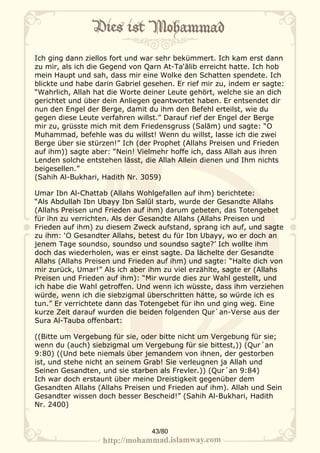 Ich ging dann ziellos fort und war sehr bekümmert. Ich kam erst dann
zu mir, als ich die Gegend von Qarn At-Ta‘ālib erreicht hatte. Ich hob
mein Haupt und sah, dass mir eine Wolke den Schatten spendete. Ich
blickte und habe darin Gabriel gesehen. Er rief mir zu, indem er sagte:
“Wahrlich, Allah hat die Worte deiner Leute gehört, welche sie an dich
gerichtet und über dein Anliegen geantwortet haben. Er entsendet dir
nun den Engel der Berge, damit du ihm den Befehl erteilst, wie du
gegen diese Leute verfahren willst.” Darauf rief der Engel der Berge
mir zu, grüsste mich mit dem Friedensgruss (Salām) und sagte: “O
Muhammad, befehle was du willst! Wenn du willst, lasse ich die zwei
Berge über sie stürzen!” Ich (der Prophet (Allahs Preisen und Frieden
auf ihm)) sagte aber: “Nein! Vielmehr hoffe ich, dass Allah aus ihren
Lenden solche entstehen lässt, die Allah Allein dienen und Ihm nichts
beigesellen.”
(Sahih Al-Bukhari, Hadith Nr. 3059)

Umar Ibn Al-Chattab (Allahs Wohlgefallen auf ihm) berichtete:
“Als Abdullah Ibn Ubayy Ibn Salūl starb, wurde der Gesandte Allahs
(Allahs Preisen und Frieden auf ihm) darum gebeten, das Totengebet
für ihn zu verrichten. Als der Gesandte Allahs (Allahs Preisen und
Frieden auf ihm) zu diesem Zweck aufstand, sprang ich auf, und sagte
zu ihm: ‘O Gesandter Allahs, betest du für Ibn Ubayy, wo er doch an
jenem Tage soundso, soundso und soundso sagte?’ Ich wollte ihm
doch das wiederholen, was er einst sagte. Da lächelte der Gesandte
Allahs (Allahs Preisen und Frieden auf ihm) und sagte: “Halte dich von
mir zurück, Umar!” Als ich aber ihm zu viel erzählte, sagte er (Allahs
Preisen und Frieden auf ihm): “Mir wurde dies zur Wahl gestellt, und
ich habe die Wahl getroffen. Und wenn ich wüsste, dass ihm verziehen
würde, wenn ich die siebzigmal überschritten hätte, so würde ich es
tun.” Er verrichtete dann das Totengebet für ihn und ging weg. Eine
kurze Zeit darauf wurden die beiden folgenden Qur`an-Verse aus der
Sura Al-Tauba offenbart:

((Bitte um Vergebung für sie, oder bitte nicht um Vergebung für sie;
wenn du (auch) siebzigmal um Vergebung für sie bittest,)) (Qur´an
9:80) ((Und bete niemals über jemandem von ihnen, der gestorben
ist, und stehe nicht an seinem Grab! Sie verleugnen ja Allah und
Seinen Gesandten, und sie starben als Frevler.)) (Qur´an 9:84)
Ich war doch erstaunt über meine Dreistigkeit gegenüber dem
Gesandten Allahs (Allahs Preisen und Frieden auf ihm). Allah und Sein
Gesandter wissen doch besser Bescheid!” (Sahih Al-Bukhari, Hadith
Nr. 2400)


                                 43/80
 