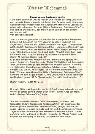 Einige seiner Anstandsregeln:
- Die Nähe zu seinen (Allahs Preisen und Frieden auf ihm) Gefährten
und das ofte Zusammensein mit ihnen. Und Beweise dafür sind unser
weit reichendes Wissen über alle Angelegenheiten seines Lebens; ob
privat oder allgemein. Denn er (Allahs Preisen und Frieden auf ihm) ist
das Vorbild und Beispiel, das man in allen Bereichen des Lebens
nachahmen soll.
Von Jarir Ibn Abdullah:

“Seit ich Muslim geworden bin, hat der Gesandte (Allahs Preisen und
Frieden auf ihm) mich nie fern von ihm gehalten und mich nie
angeschaut, ohne mir ein Lächeln zu geben.Ich sagte: “O Gesandter
Allahs (Allahs Preisen und Frieden auf ihm), ich bin ein Mann, der sich
nicht auf dem Rücken des Pferdes halten kann!” Darauf schlug er mit
seiner Hand gegen meine Brust und sagte: “O Allah mein Gott, lass
ihn halten, und lasse ihn andere rechtführen und leite ihn recht.”
(Sahih Al-Bukhari, Hadith Nr.2400)
Er (Allahs Preisen und Frieden auf ihm) scherzte und spaßte mit
seinen Gefährten. Anas Ibn Malik (Allahs Wohlgefallen auf ihm) sagte:
“Der Gesandte Allahs (Allahs Preisen und Frieden auf ihm) hatte die
vorzüglichsten Charaktereigenschaften. Ich hatte einen Bruder
namens Abu Umair. Anas sagte: “Er war bereits entwöhnt“, und fuhr
fort: “Wenn er zum Gesandten (Allahs Preisen und Frieden auf ihm)
kam und ihn sah, sagte dieser: “O Abu Umair, was hat das Vögelchen
(Al-Nughair) gemacht? Er (Anas) sagte: “er hatte damit gescherzt.“

(Sahih Muslim, Hadith Nr. 2150)


Und sein (Allahs Wohlgefallen auf ihm) Spaß bezog sich nicht nur auf
Worte. Er setzte seine Scherze auch in die Tat um. Anas Ibn Malik
(Allahs Wohlgefallen auf ihm) sagte:


“Ein Wüstenaraber namens Zaher Ibn Harram, schenkte den
Gesandten (Allahs Preisen und Frieden auf ihm) ein Geschenk. Der
Prophet (Allahs Preisen und Frieden auf ihm) pflegte über ihn zu
sagen: „Zaher ist unser Nomade und wir sind die Ansässigen.“ Eines
Tages sah der Gesandte (Allahs Preisen und Frieden auf ihm) Zaher
auf dem Markt, während er Kleider verkaufte. Er (Allahs Preisen und
Frieden auf ihm) ging zu ihm und umarmte ihn von hinten.




                                  44/80
 