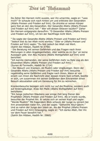Da Zaher Ibn Harram nicht wusste, wer ihn umarmte, sagte er: “Lass
mich!” Er schaute sich nach hinten um und erblickte den Gesandten
(Allahs Preisen und Frieden auf ihm). Da drückte er seinen Körper
ganz fest an den des Gesandten. Der Gesandte Allahs (Allahs Preisen
und Frieden auf ihm) rief: “ Wer will diesen Sklaven kaufen?” Zaher
Ibn Harram entgegnete daraufhin: “O Gesandter Allahs (Allahs Preisen
und Frieden auf ihm), ich bin der Nachfrage nicht Wert.

” Da sagte der Gesandte Allahs (Allahs Preisen und Frieden auf ihm):
“Jedoch bist du bei Allah nicht wertlos.” Oder er (Allahs Preisen und
Frieden auf ihm) sagte: “Du bist jedoch bei Allah viel Wert.
(Sahih Ibn Hibban, Hadith Nr.5790)
- Die Beratung mit seinen Gefährten und das Fragen nach ihren
Meinungen in allen Angelegenheiten, über welche es im Qur´an keine
Aussagen gibt. Von Abu Huraira (Allahs Wohlgefallen auf ihm) wird
berichtet:
“Ich kannte niemanden, der seine Gefährten mehr zu Rate zog als den
Gesandten Allahs (Allahs Preisen und Frieden auf ihm).”
(Sunan Al-Termedhi, Hadith Nr.1714)
- Der Besuch von Kranken, ob Muslim oder Ungläubiger. Denn der
Gesandte Allahs (Allahs Preisen und Frieden auf ihm) besuchte
regelmäßig seine Gefährten und fragte nach ihnen. Wenn er von
einem von ihnen die Nachricht über dessen Krank-Sein erhielt, beeilte
er sich, um zusammen mit seinen Gefährten dem Erkrankten einen
Besuch abzustatten und um Genesung für ihn zu wünschen.

Krankenbesuche bezogen sich nicht nur auf die Muslime, sondern auch
auf Andersgläubige. Anas Ibn Malik (Allahs Wohlgefallen auf ihm)
berichtete:
“Ein Junge jüdischen Glaubens war einige Zeit lang Diener des
Propheten (Allahs Preisen und Frieden auf ihm). Als er krank wurde,
besuchte der Prophet ihn. Er setzte sich an seinen Kopf und sagte:
“Werde Muslim!” Mit fragendem Blick schaute der Junge zu seinem bei
ihm anwesenden Vater hin, und der sagte: “Gehorche Abul-Qāsim.”
Und so nahm der Junge den Islam an. Als der Prophet (Allahs Preisen
und Frieden auf ihm) hinausging, sagte er: “Ich danke Allah, Der ihn
vor dem Feuer bewahrt hat.”
(Sahih Ibn Hibban, Hadith Nr. 2960)




                                45/80
 