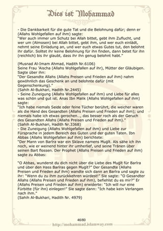 - Die Dankbarkeit für die gute Tat und die Belohnung dafür; denn er
(Allahs Wohlgefallen auf ihm) sagte:
“Wer auch immer um Schutz bei Allah bittet, gebt ihm Zuflucht, und
wer um (Almosen) bei Allah bittet, gebt ihm, und wer euch einlädt,
nehmt seine Einladung an, und wer euch etwas Gutes tut, den belohnt
ihr dafür. Solltet ihr keine Belohnung für ihn finden, dann betet für ihn
(reichlich) bis ihr glaubt, dass ihr ihn genug belohnt habt.”

(Musnad Al-Imam Ahmad, Hadith Nr.6106)
Seine Frau ’Aischa (Allahs Wohlgefallen auf ihr), Mütter der Gläubigen.
Sagte über ihn:
“Der Gesandte Allahs (Allahs Preisen und Frieden auf ihm) nahm
gewöhnlich das Geschenk an und belohnte dafür (mit
Gegenschenkung).”
(Sahih Al-Bukhari, Hadith Nr.2445)
- Seine Zuneigung (Allahs Wohlgefallen auf ihm) und Liebe für alles
was schön und gut ist. Anas Ibn Malik (Allahs Wohlgefallen auf ihm)
sagte:
“Ich habe niemals Seide oder feine Tücher berührt, die weicher waren
als die Hand des Gesandten (Allahs Preisen und Frieden auf ihm); und
niemals habe ich etwas gerochen…, das besser roch als der Geruch
des Gesandten Allahs (Allahs Preisen und Frieden auf ihm).”
(Sahih Al-Bukhari, Hadith Nr.3368)
- Die Zuneigung (Allahs Wohlgefallen auf ihm) und Liebe zur
Fürsprache in jedem Bereich des Guten und der guten Taten. Ibn
Abbas (Allahs Wohlgefallen auf ihm) berichtete:
“Der Mann von Barīra war ein Sklave namens Muġīt. Als sähe ich ihn
noch, wie er weinend hinter ihr umherlief, und seine Tränen über
seinen Bart flossen. Der Prophet (Allahs Preisen und Frieden auf ihm)
sagte zu Abbas:

“O Abbas, wunderst du dich nicht über die Liebe des Muġīt für Barīra
und über den Hass Barīras gegen Muġīt?” Der Gesandte (Allahs
Preisen und Frieden auf ihm) wandte sich dann an Barīra und sagte zu
ihr: “Wenn du zu ihm zurückkehren würdest!” Sie sagte: “O Gesandter
Allahs (Allahs Preisen und Frieden auf ihm), befiehlst du es mir?” Er
(Allahs Preisen und Frieden auf ihm) erwiderte: “Ich will nur eine
Fürbitte (für ihn) einlegen!” Sie sagte dann: “Ich habe kein Verlangen
nach ihm.”
(Sahih Al-Bukhari, Hadith Nr. 4979)




                                  46/80
 
