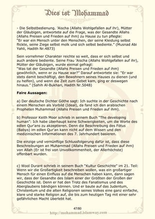 - Die Selbstbedienung. ’Aischa (Allahs Wohlgefallen auf ihr), Mütter
der Gläubigen, antwortete auf die Frage, was der Gesandte Allahs
(Allahs Preisen und Frieden auf ihm) zu Hause zu tun pflegte:
“Er war ein Mensch unter den Menschen, der seine Kleidung selbst
flickte, seine Ziege selbst molk und sich selbst bediente.” (Musnad Abi
Yahli, Hadith Nr.4873)

Sein vornehmer Charakter reichte so weit, dass er sich selbst und
auch andere bediente. Seine Frau ’Aischa (Allahs Wohlgefallen auf ihr),
Mütter der Gläubigen, wurde einmal gefragt:
“Was tat der Gesandte (Allahs Preisen und Frieden auf ihm)
gewöhnlich, wenn er zu Hause war?” Darauf antwortete sie: “Er war
stets damit beschäftigt, den Bewohnern seines Hauses zu dienen (und
zu helfen), und wenn die Zeit zum Gebet kam, ging er deswegen
hinaus.” (Sahih Al-Bukhari, Hadith Nr.5048)

Faire Aussagen:

a) Der deutsche Dichter Göthe sagt: Ich suchte in der Geschichte nach
einem Menschen als Vorbild (Ideal), da fand ich den arabischen
Propheten Muhammad (Allahs Preisen und Frieden auf ihm).

b) Professor Keith Moor schrieb in seinem Buch “The developing
human”: Ich habe überhaupt keine Schwierigkeiten, um die Worte des
edlen Qur'ans zu akzeptieren. Denn die Beschreibung des Fötus
(Babys) im edlen Qur'an kann nicht auf dem Wissen und den
medizinischen Informationen des 7. Jahrhundert basieren.

Die einzige und vernünftige Schlussfolgerung dafür ist, dass diese
Beschreibungen an Muhammad (Allahs Preisen und Frieden auf ihm)
von Allah (Er ist frei von Unvollkommenheit, der Allerhöchste)
offenbart wurden.


c) Wool Durant schrieb in seinem Buch “Kultur Geschichte” im 21. Teil:
Wenn wir die Großartigkeit beschreiben wollen, was ein großartiger
Mensch für einen Einfluss auf die Menschen haben kann, dann sagen
wir, dass der Gesandte des Islam einer der Größten der Großen der
Geschichte ist. Denn er hat den Trotz des Fanatismus und des
Aberglaubens bändigen können. Und er baute auf das Judentum,
Christentum und die alten Religionen seines Volkes eine ganz einfache,
klare und starke Religion auf, die bis zum heutigen Tag mit einer sehr
gefährlichen Macht überlebt hat.

                                 47/80
 