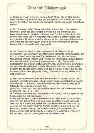 d) Georg de Toulz schrieb in seinem Buch “Das Leben”: Der Zweifel
über die Sendung Muhammads (Allahs Preisen und Frieden auf ihm)
ist der Zweifel an der Göttlichen Allmacht, welche die ganze Schöpfung
umfasst.

e) Der Wissenschaftler Walse schrieb in seinem Buch “Der Wahre
Prophet”: Einer der deutlichsten Beweise für die Ehrlichkeit des
Propheten Muhammad (Allahs Preisen und Frieden auf ihm) ist, dass
seine Familie und die ihm nächsten Menschen die ersten waren, die
ihm glaubten. Denn sie wussten alles über ihn und seine Geheimnisse.
Und wenn sie den geringsten Zweifel an seiner Ehrlichkeit gehabt
hätten, hätten sie nicht an ihn geglaubt.


f) Der Orientalist Hehl schrieb in seinem Buch “Die arabische
Zivilisation”: Wir kennen in der Menschengeschichte keine Religion, die
sich so schnell in der ganzen Welt verbreitet hat, wie der Islam.
Muhammad (Allahs Preisen und Frieden auf ihm) hat für dieses Dasein
eine Gemeinschaft (Ummah) herausgebracht. Und festigte den
Gottesdienst der Diener Allahs auf der Erde. Und stellte die Grundlage
der sozialen Gerechtigkeit und der Gleichheit auf. Und tauschte das
System des blinden Gehorchens und den Stolz der Völker, die nur die
Unordnung kannten, gegen Ordnung, Übereinstimmung, Gehorsam
und Würde ein.

g) Der spanische Orientalist Jane Lec schreibt in seinem Buch “Die
Araber”: Niemals kann das Leben Muhammads so beschrieben werden
wie Allah (Er ist frei von Unvollkommenheit, der Allerhöchste) es in
folgender Aussage beschrieben hat:
((Und Wir haben dich nur als Barmherzigkeit für die Weltenbewohner
gesandt.)) (Qur´an 21:107)
Muhammad war eine wahrhaftige Barmherzigkeit. Und ich spreche den
Segen über ihn mit Sehnsucht.
h) Bernard Schauf schreibt in seinem Buch “Der Islam nach hundert
Jahren”: Die ganze Welt wird den Islam annehmen. Auch wenn die
Welt den Islam nicht mit seinem echten klaren Namen annimmt, so
wird sie ihn mit einem anderen Namen annehmen. Es wird ein Tag
kommen, wo der Westen die Islamische Religion annehmen wird.
Denn es sind viele Jahrhunderte vergangen, in welchen der Westen
Bücher liest, die voll von Lügen über den Islam sind.




                                 48/80
 