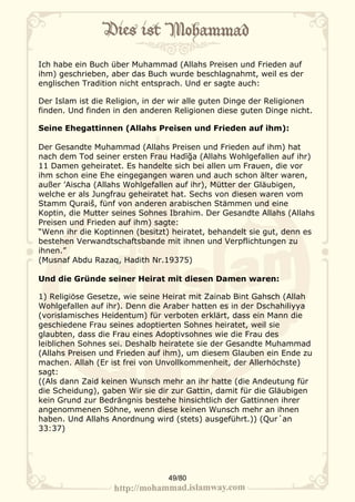Ich habe ein Buch über Muhammad (Allahs Preisen und Frieden auf
ihm) geschrieben, aber das Buch wurde beschlagnahmt, weil es der
englischen Tradition nicht entsprach. Und er sagte auch:

Der Islam ist die Religion, in der wir alle guten Dinge der Religionen
finden. Und finden in den anderen Religionen diese guten Dinge nicht.

Seine Ehegattinnen (Allahs Preisen und Frieden auf ihm):

Der Gesandte Muhammad (Allahs Preisen und Frieden auf ihm) hat
nach dem Tod seiner ersten Frau Hadīğa (Allahs Wohlgefallen auf ihr)
11 Damen geheiratet. Es handelte sich bei allen um Frauen, die vor
ihm schon eine Ehe eingegangen waren und auch schon älter waren,
außer ’Aischa (Allahs Wohlgefallen auf ihr), Mütter der Gläubigen,
welche er als Jungfrau geheiratet hat. Sechs von diesen waren vom
Stamm Quraiš, fünf von anderen arabischen Stämmen und eine
Koptin, die Mutter seines Sohnes Ibrahim. Der Gesandte Allahs (Allahs
Preisen und Frieden auf ihm) sagte:
“Wenn ihr die Koptinnen (besitzt) heiratet, behandelt sie gut, denn es
bestehen Verwandtschaftsbande mit ihnen und Verpflichtungen zu
ihnen.”
(Musnaf Abdu Razaq, Hadith Nr.19375)

Und die Gründe seiner Heirat mit diesen Damen waren:

1) Religiöse Gesetze, wie seine Heirat mit Zainab Bint Gahsch (Allah
Wohlgefallen auf ihr). Denn die Araber hatten es in der Dschahiliyya
(vorislamisches Heidentum) für verboten erklärt, dass ein Mann die
geschiedene Frau seines adoptierten Sohnes heiratet, weil sie
glaubten, dass die Frau eines Adoptivsohnes wie die Frau des
leiblichen Sohnes sei. Deshalb heiratete sie der Gesandte Muhammad
(Allahs Preisen und Frieden auf ihm), um diesem Glauben ein Ende zu
machen. Allah (Er ist frei von Unvollkommenheit, der Allerhöchste)
sagt:
((Als dann Zaid keinen Wunsch mehr an ihr hatte (die Andeutung für
die Scheidung), gaben Wir sie dir zur Gattin, damit für die Gläubigen
kein Grund zur Bedrängnis bestehe hinsichtlich der Gattinnen ihrer
angenommenen Söhne, wenn diese keinen Wunsch mehr an ihnen
haben. Und Allahs Anordnung wird (stets) ausgeführt.)) (Qur´an
33:37)




                                 49/80
 