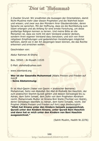 2-Zweiter Grund: Wir erwähnten die Aussagen der Orientalisten, damit
Nicht-Muslime mehr über diesen Propheten und die Wahrheit lesen
und wissen; und zwar aus den Mündern ihrer Glaubensbrüder, deren
Sprache sie sprechen. Mit der Hoffnung, dass sie die Rechtleitung zum
Islam erlangen und als Anfang für eine ernste Forschung, um diese
großartige Religion kennen zu lernen. Und meine Bitte an die
Menschen ist, dass sie nicht mit dem Verstand anderer denken,
sondern ihren eigenen Verstand dazu benutzen; und sich von ihren
religiösen Empfindungen und gedanklichen Vorstellungen möglichst
befreien, damit sie in der Art desjenigen lesen können, die das Rechte
erkennen und erreichen wollen.

Geschrieben von:

Abdur Rahman Al-Sheha

Box. 59565 - Ar-Riyadh 11535

E-Mail: alsheha@yahoo.com

www.islamland.org

Wer ist der Gesandte Muhammad (Allahs Preisen und Frieden auf
ihm)?
- Seine Abstammung:


Er ist Abul-Qasim (Vater von Qasim = arabischer Beiname)
Muhammad, Sohn von Abdullah Ibn Abd Al-Muttalib Ibn Haschim, der
zum arabischen Stamm Quraiš gehört und dessen Genealogie bis zu
Adnan, dem Sohn Ismael, dem Sohn von dem Propheten Abraham
reicht. Muhammads Mutter ist Ãmena Bint Wahb (Tochter von Wahb),
deren Genealogie ebenfalls zu Adnan, dem Sohn Ismaels, reicht. Der
Prophet (Allahs Preisen und Frieden auf ihm) sagt diesbezüglich:
“Allah hat Kinana unter den Kindern Ismaels ausgezeichnet,
Quraiš unter den Kindern Kinana, unter Quraiš Bani Haschim
und dann hat er mich unter den Kindern von Bani Haschim
ausgezeichnet.”

                                        (Sahih Muslim, Hadith Nr.2276)




                                 5/80
 