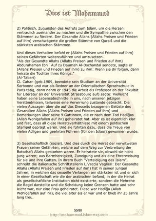 2) Politisch. Zugunsten des Aufrufs zum Islam, um die Herzen
vertraulich zueinander zu machen und die Sympathie zwischen den
Stämmen zu fördern. Der Gesandte Allahs (Allahs Preisen und Frieden
auf ihm) verschwägerte die großen Stämme von Quraiš und die
stärksten arabischen Stämmen.

Und dieses Verhalten befahl er (Allahs Preisen und Frieden auf ihm)
seinen Gefährten weiterzuführen und umzusetzen.
“Als der Gesandte Allahs (Allahs Preisen und Frieden auf ihm)
Abdurahaman Ibn `Auf zu Daumah Al-Dschandal sendete, sagte er
(Allahs Preisen und Frieden auf ihm) zu ihm: Wenn sie dir folgen, dann
heirate die Tochter ihres Königs.”
(Al-Tabari)
Cl. Cahan (geb.1909, beendete sein Studium an der Universität
Sorbonne und war als Redner an der Orientalischen Sprachschule in
Paris tätig, dann nahm er 1945 die Arbeit als Professor an der Fakultät
für Literatur an der Universität Strassbourg auf) sagte: Vielleicht
haben seine Lebensabschnitte in uns, nach unseren jetzigen
Verständnissen, teilweise eine Verwirrung zustande gebracht. Die
vielen Aussagen über die auf das Diesseits bezogenen Gelüste des
Gesandten Allahs (Allahs Preisen und Frieden auf ihm) und
Bemerkungen über seine 9 Gattinnen, die er nach dem Tod Hadīğas
(Allah Wohlgefallen auf ihr) geheiratet hat. Aber es ist eigentlich klar
und fest, dass all diese Heiratsverhältnisse mit einem politischen
Stempel geprägt waren. Und sie führten dazu, dass die Treue von
vielen Adligen und geehrten Führern (für den Islam) gewonnen wurde.


3) Gesellschaftlich (sozial). Und dies durch die Heirat der verwitweten
Frauen seiner Gefährten, welche auf dem Weg zur Verbreitung der
Botschaft Allahs gestorben waren. Er heiratete sie, obwohl sie nicht
jung waren; aus Barmherzigkeit, Zuneigung und als eine Ehrerweisung
für sie und ihre Gatten. In ihrem Buch “Verteidigung des Islam”,
schreibt die italienische Schriftstellerin L.Veccia Vaglieri: Der Gesandte
Allahs (Allahs Preisen und Frieden auf ihm) hat in seinen jungen
Jahren, in welchen das sexuelle Verlangen am stärksten ist und er sich
in einer Gesellschaft wie die der arabischen befand, in der die Heirat
als gesellschaftliche Institution nicht existierte, sondern die Mehrehe
die Regel darstellte und die Scheidung keine Grenzen hatte und sehr
leicht war, nur eine Frau geheiratet. Diese war Hadīğa (Allah
Wohlgefallen auf ihr), die viel älter als er war und er blieb ihr 25 Jahre
lang treu.


                                  50/80
 