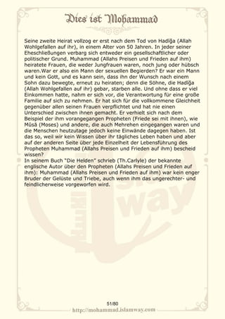 Seine zweite Heirat vollzog er erst nach dem Tod von Hadīğa (Allah
Wohlgefallen auf ihr), in einem Alter von 50 Jahren. In jeder seiner
Eheschließungen verbarg sich entweder ein gesellschaftlicher oder
politischer Grund. Muhammad (Allahs Preisen und Frieden auf ihm)
heiratete Frauen, die weder Jungfrauen waren, noch jung oder hübsch
waren.War er also ein Mann der sexuellen Begierden? Er war ein Mann
und kein Gott, und es kann sein, dass ihn der Wunsch nach einem
Sohn dazu bewegte, erneut zu heiraten; denn die Söhne, die Hadīğa
(Allah Wohlgefallen auf ihr) gebar, starben alle. Und ohne dass er viel
Einkommen hatte, nahm er sich vor, die Verantwortung für eine große
Familie auf sich zu nehmen. Er hat sich für die vollkommene Gleichheit
gegenüber allen seinen Frauen verpflichtet und hat nie einen
Unterschied zwischen ihnen gemacht. Er verhielt sich nach dem
Beispiel der ihm vorangegangen Propheten (Friede sei mit ihnen), wie
Mūsā (Moses) und andere, die auch Mehrehen eingegangen waren und
die Menschen heutzutage jedoch keine Einwände dagegen haben. Ist
das so, weil wir kein Wissen über ihr tägliches Leben haben und aber
auf der anderen Seite über jede Einzelheit der Lebensführung des
Propheten Muhammad (Allahs Preisen und Frieden auf ihm) bescheid
wissen?
In seinem Buch “Die Helden” schrieb (Th.Carlyle) der bekannte
englische Autor über den Propheten (Allahs Preisen und Frieden auf
ihm): Muhammad (Allahs Preisen und Frieden auf ihm) war kein enger
Bruder der Gelüste und Triebe, auch wenn ihm das ungerechter- und
feindlicherweise vorgeworfen wird.




                                 51/80
 