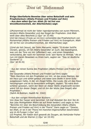 Einige überlieferte Beweise über seine Botschaft und sein
Prophetentum (Allahs Preisen und Frieden auf ihm)
- Aus dem edlen Qur'an: Allah (Er ist frei von
Unvollkommenheit, der Allerhöchste) sagt:


((Muhammad ist nicht der Vater irgendjemandes von euren Männern,
sondern Allahs Gesandter und das Siegel der Propheten. Und Allah
weiß über alles Bescheid.)) (Qur´an 33:40)
Und Isā (Jesus) (Friede sei mit ihm) verkündete das Prophetentum von
Muhammad (Allahs Preisen und Frieden auf ihm) im Evangelium. Allah
(Er ist frei von Unvollkommenheit, der Allerhöchste) sagt:

((Und als Isā (Jesus), der Sohn Maryams, sagte: “O Kinder Isrā’īls
(Israel), gewiss, ich bin Allahs Gesandter an euch, das bestätigend,
was von der Tora vor mir (offenbart) war, und einen Gesandten
verkündend, der nach mir kommen wird: sein Name ist Ahmad.” Als er
nun mit klaren Beweisen zu ihnen kam, sagten sie: “Das ist deutliche
Zauberei”.))
(Qur´an 61:6)


- Aus der reinen Sunna des Propheten (Allahs Preisen und Frieden auf
ihm):
Der Gesandte (Allahs Preisen und Frieden auf ihm) sagte:
“Mein Gleichnis mit den Propheten vor mir, ist das eines Mannes, der
ein Haus gut und schön gebaut und dabei eine Stelle in einer Ecke
ausgelassen hatte, in der ein Ziegel fehlte. Die Leute, die um das Haus
herumgingen und es zu bewundern anfingen, sagten: “Es wäre doch
schöner gewesen, wenn der Stein an dieser Stelle angebracht worden
wäre! Ich bin dieser Ziegel, und ich bin der letzte (das Siegel) aller
Propheten.”
(Sahih Al-Bukhari, Hadith Nr. 3342)

- Aus den vorigen Himmlischen Büchern:
Von Ataa Ibn Yassar wird berichtet: Ich traf Abdullah Ibn Amr Ibn Al-
Aas (das Wohlgefallen Allahs sei auf ihnen beiden) und sagte zu ihm:
“Berichte mir über die Beschreibung des Gesandten Allahs (Allahs
Preisen und Frieden auf ihm) in der Thora!” Dann sagte er: “Gewiss,
bei Allah, er ist in der Thora mit manchen Eigenschaften beschrieben
wie im Al-Furqan (=Qur´an)
((O Prophet, Wir haben dich gesandt als Zeugen, als Verkünder froher
Botschaft und als Warner.)) (Qur´an 33:45)

                                 52/80
 
