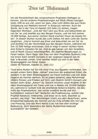 Um die Persönlichkeit des versprochenen Propheten festlegen zu
können, (da die anderen Prophezeiungen auf Mūsā (Mose) bezogen
sind), hilft es uns viel, wenn wir dazu „Das Licht Allahs das aus Faran
(Umgebung von Makkah) kommt“ in Anspruch nehmen. Auch die
Worte, die in der Tora im Kapitel (33) Satz (2) stehen, tragen
folgenden Wortlaut: „Und der Herr kam aus Sinai und beleuchtete sie
von Sa`ier und strahlte aus den Bergen Farans, und mit ihm kamen
10 000 Heilige. Aus seiner rechten Hand erschien Feuer als Gesetz für
sie“. In diesen Worten wurde das Licht Gottes mit dem Licht der Sonne
verglichen. „Und er kommt aus Sinai und beleuchtet sie von Sa`ier
und strahlte mit der Herrlichkeit aus den Bergen Farans, während mit
ihm 10 000 Heilige erschienen. Und er trägt in seiner rechten Hand
eine Schari'a (Gesetz) für sie. Und es gab keinen von den Israeliten,
und al-Masĩh (Jesus) miteinbegriffen, die jegliche Beziehungen zu
Faran hatten. Denn Hajar (die Frau von dem Propheten Ibrahim) irrte
mit ihrem Sohn Ismā‛īl (Ismael) in der weglosen Gegend von Al-
Sab`a-Brunnen umher. Und nachher ließen sie sich in der öden
Wüstengegend von Faran nieder.
(Safar Al-Takwien, Kapitel 21, Satz 21):

“Und seine Mutter hat ihn mit einer Frau aus Ägypten verheiratet. Von
seinem ersten Sohn Qidar „Adnan“ stammen die arabischen Enkel, die
seitdem in der öden Wüstengegend von Faran wohnten und sich diese
Gegend als Heimat nahmen. Es ist jedem bekannt, dass Muhammad
(Allahs Preisen und Frieden auf ihm) vom Stamm Ismā‛īl (Ismael) und
seinem Sohn Qidar „Adnan” ist. Danach erschien unser Prophet in der
öden Wüstengegend von Faran und trat in Makka mit 10 000 Heiligen
ein, während er seinem Volk die strahlende Schari'a brachte. Ist dies
nicht das Prophetentum, das vorher erwähnt wurde und sich
buchstäblich realisiert hat? Weiterhin die Prophezeiung, welche (der
Prophet Habakuk) mitbrachte, und diese ist es wert, beachtet zu
werden, wie folgt: “Der Allerheiligen (Gott) aus dem Berg Faran, seine
Erhabenheit bedeckte die Himmel und die Erde erfüllte sich mit Lob
und Preisung. Und das Wort Hamd (Lob) hat hier eine wichtige
Bedeutung; denn besonders der Name Muhammad bedeutet
buchstäblich ‘der Gelobte’.




                                 54/80
 