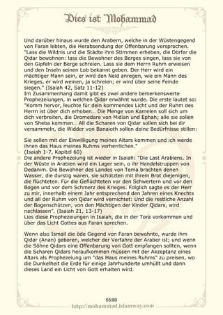 Und darüber hinaus wurde den Arabern, welche in der Wüstengegend
von Faran lebten, die Herabsendung der Offenbarung versprochen.
"Lass die Wildnis und die Städte ihre Stimmen erheben, die Dörfer die
Qidar bewohnen: lass die Bewohner des Berges singen, lass sie von
den Gipfeln der Berge schreien. Lass sie dem Herrn Ruhm erweisen
und den Inseln seinen Lob bekannt geben. Der Herr wird ein
mächtiger Mann sein, er wird den Neid anregen, wie ein Mann des
Krieges, er wird weinen, ja schreien; er wird über seine Feinde
siegen." (Isaiah 42, Satz 11-12)
Im Zusammenhang damit gibt es zwei andere bemerkenswerte
Prophezeiungen, in welchen Qidar erwähnt wurde. Die erste lautet so:
"Komm hervor, leuchte für dein kommendes Licht und der Ruhm des
Herrn ist über dich erhoben… Die Menge von Kamelen soll sich um
dich verbreiten, die Dromedare von Midian und Ephah; alle sie sollen
von Sheba kommen… All die Scharen von Qidar sollen sich bei dir
versammeln, die Widder von Banaioth sollen deine Bedürfnisse stillen:

Sie sollen mit der Einwilligung meines Altars kommen und ich werde
ihnen das Haus meines Ruhms verherrlichen."
(Isaiah 1-7, Kapitel 60)
Die andere Prophezeiung ist wieder in Isaiah: "Die Last Arabiens. In
der Wüste in Arabien wird ein Lager sein, o ihr Handelstruppen von
Dedanim. Die Bewohner des Landes von Tema brachten denen
Wasser, die durstig waren, sie schützten mit ihrem Brot diejenigen,
die flüchteten. Für die Geflüchteten vor den Schwertern und vor den
Bogen und vor dem Schmerz des Krieges. Folglich sagte es der Herr
zu mir, innerhalb einem Jahr entsprechend den Jahren eines Knechts
und all der Ruhm von Qidar wird vernichtet: Und die restliche Anzahl
der Bogenschützen, von den Mächtigen der Kinder Qidars, wird
nachlassen". (Isaiah 21, 13-17)
Lies diese Prophezeiungen in Isaiah, die in der Tora vorkommen und
über das Licht Gottes aus Faran sprechen.

Wenn also Ismail die öde Gegend von Faran bewohnte, wurde ihm
Qidar (Anan) geboren, welcher der Vorfahre der Araber ist; und wenn
die Söhne Qidars eine Offenbarung von Gott empfangen sollten, wenn
die Scharen Qidars heraufkommen müssen mit der Akzeptanz eines
Altars als Prophezeiung um "das Haus meines Ruhms" zu preisen, wo
die Dunkelheit die Erde für einige Jahrhunderte umhüllt und dann
dieses Land ein Licht von Gott erhalten wird.




                                55/80
 