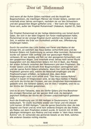 Und wenn all der Ruhm Qidars nachlässt und die Anzahl der
Bogenschützen, die mächtigen Männer der Kinder Qidars, werden sich
innerhalb eines Jahres verringern, nachdem sie vor den Schwertern
und den gespannten Bögen geflohen sind. – Wer kann der Heilige aus
Faran sein, außer der Prophet Muhammad? (Habakuk, Kapitel III, Satz

3)
Der Prophet Muhammad ist der heilige Abkömmling von Ismail durch
Qidar, der sich in der öden Gegend von Faran niedergelassen hatte.
Muhammad ist der einzige Prophet durch welchen die Araber in der
Zeit, in welcher die Erde von Dunkelheit umhüllt war, Offenbarung
empfangen haben.

Durch ihn erschien das Licht Gottes von Faran und Makka ist der
einzige Ort, an welchem das Haus Gottes verherrlicht wird und die
Scharen Qidars mit Zustimmung zu seinem Altar kommen. Muhammad
wurde von seinem Volk verfolgt und war gezwungen Makka zu
verlassen. Er war durstig und floh vor den gezogenen Schwertern und
den gespannten Bögen. Und innerhalb eines Jahres nach seiner Flucht
begegneten sich die Abkommen Qidars mit ihm in Badr, des Platzes
der ersten Schlacht zwischen den Mekkanern und dem Propheten. Die
Kinder Qidars und die Anzahl ihrer Bogenschützen verringerten sich
und der ganze Ruhm Qidars scheiterte. Wenn hier nicht die heiligen
Propheten gemeint sind, welche die Botschaft empfingen und die
Prophezeihungen erfüllten, so bedeutet dies, dass diese
Prophezeiungen noch nicht erfüllt sind. "Das Haus meines Ruhms",
worauf in Isaiah IX hingewiesen wird, ist das Haus Gottes in Makka
und nicht die Kirche der Christen, wie von christlichen Kommentatoren
gedacht wird. Die Scharen Qidars, wie im Vers 7 erwähnt, sind nie zu
der Kirche der Christen gekommen.

Und es ist eine Tatsache, dass die Dörfer Qidars und ihre Bewohner
die einzigen Menschen auf der ganzen Welt sind, die bezüglich
jeglichem Einfluss der Kirche der Christen undurchdringlich geblieben
sind.
Auch die Erwähnung von 10 000 Heiligen in Deuteronomy 3 ist sehr
bedeutsam. "Er (Gott) leuchtete wieder von Faran und mit diesem
Licht kamen 10 000 Heiligen." Lies die ganze Geschichte über die öde
Gegend von Faran und du wirst kein anderes Ereignis als das finden,
als Makka von dem Propheten erobert wurde. Er kommt mit 10 000
gläubigen Anhängern aus Medina und trat wieder in "dem Haus meines
Ruhms" ein. Er verkündet das glühende Gesetz an die Welt, welches
alle anderen Gesetze nichtig machte.

                                56/80
 