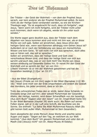 Der Tröster – der Geist der Wahrheit – von dem der Prophet Jesus
sprach, war kein anderer als der Prophet Muhammad selbst. Es kann
nicht als der Heilige Geist verstanden werden, so wie die Kirchen-
Theologie sagt. "Es ist angebracht für euch, dass ich fortgehe", sagt
Jesus, "denn wenn ich nicht fortgehe, wird der Tröster nicht unter
euch kommen; doch wenn ich abgehe, werde ich ihn unter euch
senden."

Die Worte sagen ganz deutlich aus, dass der Tröster nach dem
Abgehen von Jesus kommen wird und nicht mit ihm war, als er diese
Worte von sich gab. Sollen wir annehmen, dass Jesus ohne den
heiligen Geist war, wenn sein Kommen abhängig vom Gehen Jesus ist?
Außerdem ist er nach der Schilderung von Jesus ein menschliches
Wesen und kein Geist. "Er soll nicht von sich aus sprechen, doch alles
was er hören soll, das soll er sprechen."
Sollen wir annehmen, dass der heilige Geist und Gott zwei
verschiedene Wesen sind, und dass der heilige Geist von sich aus
spricht und auch das, was er von Gott hört? Die Worte von Jesus
weisen eindeutig auf Gesandte Gottes hin. Er nennt ihn den Geist der
Wahrheit und so spricht der Qur`an von ihm:
((Nein! Vielmehr ist er mit der Wahrheit gekommen und hat die
Gesandten bestätigt.)) (Qur´an 33:37)


- Aus der Bibel (Evangelium):
Isā (Jesus) (Friede sei mit ihm) sagte in der Bibel (Barnabas 112/ 80-
16): “Allah wird mich von der Erde emporheben und ändert die Gestalt
des Verräters, bis jeder annimmt, dass er ich bin.

Trotz des schrecklichen Todes den er stirbt, lastet diese Schande im
Diesseits lange Zeit auf mir; aber sobald Muhammad der Gesandte
Allahs, der Heilige, kommt, wird dieser Schandfleck von mir beseitigt.
(Aus dem Buch“ Sagten über den Islam“ von Dr. Imad Khalil-Seite 93)
In der Bibel Barnabas (Kapitel 39) steht auch: Als Ādam auf seinen
Füßen stand, sah er in der Luft eine Schrift, die leuchtete wie die
Sonne. Sie enthielt: “La Ilaha Illa Allah Muhammad Rasoulu Allah (Es
gibt keinen Gott außer Allah, Muhammad ist Sein Gesandter).

Dann akzeptierte der erste Mensch diese Worte und wischte seine
Augen und sagte: “Segen auf den Tag, an welchem du zur Welt
kommst.” (Aus dem Buch“ Ich gewann Muhammad und velor den al-
Masĩh (Isā (Jesus)) nicht“ von Dr. Abdul-Muuty Al-Dalaty)



                                 57/80
 