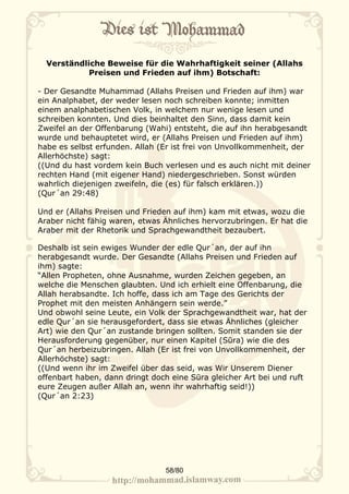 Verständliche Beweise für die Wahrhaftigkeit seiner (Allahs
            Preisen und Frieden auf ihm) Botschaft:

- Der Gesandte Muhammad (Allahs Preisen und Frieden auf ihm) war
ein Analphabet, der weder lesen noch schreiben konnte; inmitten
einem analphabetischen Volk, in welchem nur wenige lesen und
schreiben konnten. Und dies beinhaltet den Sinn, dass damit kein
Zweifel an der Offenbarung (Wahi) entsteht, die auf ihn herabgesandt
wurde und behauptetet wird, er (Allahs Preisen und Frieden auf ihm)
habe es selbst erfunden. Allah (Er ist frei von Unvollkommenheit, der
Allerhöchste) sagt:
((Und du hast vordem kein Buch verlesen und es auch nicht mit deiner
rechten Hand (mit eigener Hand) niedergeschrieben. Sonst würden
wahrlich diejenigen zweifeln, die (es) für falsch erklären.))
(Qur´an 29:48)

Und er (Allahs Preisen und Frieden auf ihm) kam mit etwas, wozu die
Araber nicht fähig waren, etwas Ähnliches hervorzubringen. Er hat die
Araber mit der Rhetorik und Sprachgewandtheit bezaubert.

Deshalb ist sein ewiges Wunder der edle Qur´an, der auf ihn
herabgesandt wurde. Der Gesandte (Allahs Preisen und Frieden auf
ihm) sagte:
“Allen Propheten, ohne Ausnahme, wurden Zeichen gegeben, an
welche die Menschen glaubten. Und ich erhielt eine Offenbarung, die
Allah herabsandte. Ich hoffe, dass ich am Tage des Gerichts der
Prophet mit den meisten Anhängern sein werde.”
Und obwohl seine Leute, ein Volk der Sprachgewandtheit war, hat der
edle Qur´an sie herausgefordert, dass sie etwas Ähnliches (gleicher
Art) wie den Qur´an zustande bringen sollten. Somit standen sie der
Herausforderung gegenüber, nur einen Kapitel (Sūra) wie die des
Qur´an herbeizubringen. Allah (Er ist frei von Unvollkommenheit, der
Allerhöchste) sagt:
((Und wenn ihr im Zweifel über das seid, was Wir Unserem Diener
offenbart haben, dann dringt doch eine Sūra gleicher Art bei und ruft
eure Zeugen außer Allah an, wenn ihr wahrhaftig seid!))
(Qur´an 2:23)




                                58/80
 