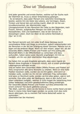 Und jeder gerechte und ernste Denker, welcher auf der Suche nach
der Wahrheit ist, muss zu dieser Entscheidung gelangen.
- Es ist bekannt, dass jeder Mensch eine natürliche Veranlagung
besitzt, welche ihm die Güter des Lebens, wie Vermögen, Essen,
Trinken und Heirat lieb und wichtig macht. Allah (Er ist frei von
Unvollkommenheit, der Allerhöchste) sagt:
((Ausgeschmückt ist den Menschen die Liebe zu den Begierden, nach
Frauen, Söhnen, aufgehäuften Mengen von Gold und Silber,
Rassepferden, Vieh und Saatfeldern. Das ist der Genuss im
diesseitigen Leben. Doch bei Allah ist die schöne Heimstatt.))
(Qur´an 3:14)


Der Mensch bemüht sich mit voller Kraft diese Genüsse durch
verschiedene Mittel und Wege zu erreichen; jedoch unterscheiden sich
die Menschen in der Art der Erlangung dieser Genüsse. Manche tun es
legal und die anderen illegal. Wenn wir dies wissen, sagen wir: als der
Gesandte Allahs (Allahs Preisen und Frieden auf ihm) anfing die
Botschaft Allahs in der Öffentlichkeit zu verkünden und dazu
aufzurufen, haben seine Leute (Quraiš) angefangen mit ihm zu
handeln, um ihn von dem islamischen Weg abzubringen.

Sie haben ihm so gute Angebote gemacht, dass wenn irgend ein
Mensch diese Angebote in Anspruch nimmt, sich in einem großartigen
Lebensgenuss befinden würde.
Und sie haben dem Gesandten Allahs (Allahs Preisen und Frieden auf
ihm) versprochen alle seine Wünsche zu erfüllen. Wenn er eine hohe
Position besetzen wolle, würden sie sie ihm geben. Und wenn er
heiraten wolle, würden sie ihn mit der schönsten Frau verheiraten.
Und wenn er Reichtum wolle, würden sie ihm alles geben, was er sich
wünsche. Dies alles unter der Bedingung, dass er den Aufruf zum
Islam unterlässt (aufgibt), welcher in ihren Augen die Verachtung ihrer
Götter bedeutete und ihren gesellschaftlichen Rang erniedrigte.
Der Gesandte (Allahs Preisen und Frieden auf ihm) antwortete mit
einem sicheren Ton durch göttliche Leitung:
“Bei Allah, wahrlich, wenn sie die Sonne in meine rechte Hand und den
Mond in meine linke Hand legen würden, so würde mich dies nicht
davon abbringen, bis zu meinem Tod meine Botschaft weiter zu
verkünden.”
(Überliefert bei Ibn Hischam)




                                 60/80
 