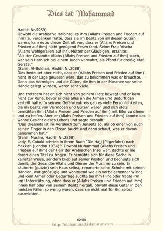 Hadith Nr.5059)
Obwohl die Arabische Halbinsel es ihm (Allahs Preisen und Frieden auf
ihm) zu verdanken hatte, dass sie im Besitz von all diesen Gütern
waren, kam es zu dieser Zeit oft vor, dass er (Allahs Preisen und
Frieden auf ihm) nicht genügend Essen fand. Seine Frau ’Aischa
(Allahs Wohlgefallen auf ihr), Mütter der Gläubigen, erzählte:
“Als der Gesandte Allahs (Allahs Preisen und Frieden auf ihm) starb,
war sein Harnisch bei einem Juden verwahrt, als Pfand für dreißig Maß
Gerste.”
(Sahih Al-Bukhari, Hadith Nr.2088)
Dies bedeutet aber nicht, dass er (Allahs Preisen und Frieden auf ihm)
nicht in der Lage gewesen wäre, das zu bekommen was er brauchte.
Denn das Vermögen und die Güter, die ihm in der Moschee vor seine
Hände gelegt wurden, waren sehr viele.

Und trotzdem hat er sich nicht von seinem Platz bewegt und er kam
nicht zur Ruhe, bevor er dies alles an die Armen und Bedürftigen
verteilt hatte. In seinem Gefährtenkreis gab es viele Persönlichkeiten,
die im Besitz von Vermögen und Gütern waren und sich stets
bemühten ihm (Allahs Preisen und Frieden auf ihm) mit Eifer zu dienen
und zu helfen. Aber er (Allahs Preisen und Frieden auf ihm) kannte das
wahre Gesicht dieses Lebens und sagte deshalb:
“Das Diesseits ist im Vergleich zum Jenseits so, als ob einer von euch
seinen Finger in den Ozean taucht und dann schaut, was er davon
genommen hat.”
(Sahih Muslim, Hadith Nr.2858)
Lady E. Cobold schrieb in ihrem Buch “Die Hajj (Pilgerfahrt) nach
Makkah (London 1934)”: Obwohl Muhammad (Allahs Preisen und
Frieden auf ihm) der Herr der Arabischen Insel war, dachte er nie
daran einen Titel zu tragen. Er bemühte sich für diese Sache in
keinster Weise, sondern blieb auf seiner Position und begnügte sich
damit, der Gesandte Allahs und Diener der Muslime zu sein. Er
säuberte (putzte) sein Haus selbst, reparierte seine Schuhe mit seinen
Händen, war großzügig und wohltuend wie ein vorbeigehender Wind;
und kein Armer oder Bedürftige suchte bei ihm Hilfe oder fragte ihn
um Unterstützung, ohne dass er (Allahs Preisen und Frieden auf ihm)
ihnen half oder von seinem Besitz hergab, obwohl diese Güter in den
meisten Fällen so wenig waren, dass sie nicht mal für ihn selbst
ausreichten.




                                 62/80
 