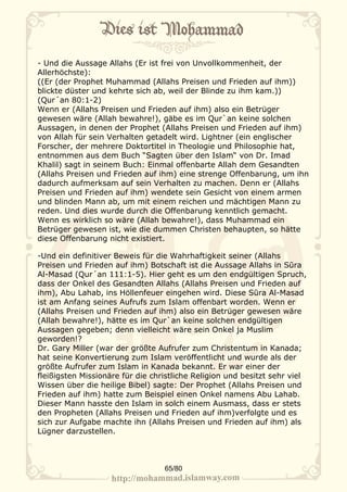 - Und die Aussage Allahs (Er ist frei von Unvollkommenheit, der
Allerhöchste):
((Er (der Prophet Muhammad (Allahs Preisen und Frieden auf ihm))
blickte düster und kehrte sich ab, weil der Blinde zu ihm kam.))
(Qur´an 80:1-2)
Wenn er (Allahs Preisen und Frieden auf ihm) also ein Betrüger
gewesen wäre (Allah bewahre!), gäbe es im Qur`an keine solchen
Aussagen, in denen der Prophet (Allahs Preisen und Frieden auf ihm)
von Allah für sein Verhalten getadelt wird. Lightner (ein englischer
Forscher, der mehrere Doktortitel in Theologie und Philosophie hat,
entnommen aus dem Buch “Sagten über den Islam“ von Dr. Imad
Khalil) sagt in seinem Buch: Einmal offenbarte Allah dem Gesandten
(Allahs Preisen und Frieden auf ihm) eine strenge Offenbarung, um ihn
dadurch aufmerksam auf sein Verhalten zu machen. Denn er (Allahs
Preisen und Frieden auf ihm) wendete sein Gesicht von einem armen
und blinden Mann ab, um mit einem reichen und mächtigen Mann zu
reden. Und dies wurde durch die Offenbarung kenntlich gemacht.
Wenn es wirklich so wäre (Allah bewahre!), dass Muhammad ein
Betrüger gewesen ist, wie die dummen Christen behaupten, so hätte
diese Offenbarung nicht existiert.

-Und ein definitiver Beweis für die Wahrhaftigkeit seiner (Allahs
Preisen und Frieden auf ihm) Botschaft ist die Aussage Allahs in Sūra
Al-Masad (Qur´an 111:1-5). Hier geht es um den endgültigen Spruch,
dass der Onkel des Gesandten Allahs (Allahs Preisen und Frieden auf
ihm), Abu Lahab, ins Höllenfeuer eingehen wird. Diese Sūra Al-Masad
ist am Anfang seines Aufrufs zum Islam offenbart worden. Wenn er
(Allahs Preisen und Frieden auf ihm) also ein Betrüger gewesen wäre
(Allah bewahre!), hätte es im Qur`an keine solchen endgültigen
Aussagen gegeben; denn vielleicht wäre sein Onkel ja Muslim
geworden!?
Dr. Gary Miller (war der größte Aufrufer zum Christentum in Kanada;
hat seine Konvertierung zum Islam veröffentlicht und wurde als der
größte Aufrufer zum Islam in Kanada bekannt. Er war einer der
fleißigsten Missionäre für die christliche Religion und besitzt sehr viel
Wissen über die heilige Bibel) sagte: Der Prophet (Allahs Preisen und
Frieden auf ihm) hatte zum Beispiel einen Onkel namens Abu Lahab.
Dieser Mann hasste den Islam in solch einem Ausmass, dass er stets
den Propheten (Allahs Preisen und Frieden auf ihm)verfolgte und es
sich zur Aufgabe machte ihn (Allahs Preisen und Frieden auf ihm) als
Lügner darzustellen.



                                  65/80
 