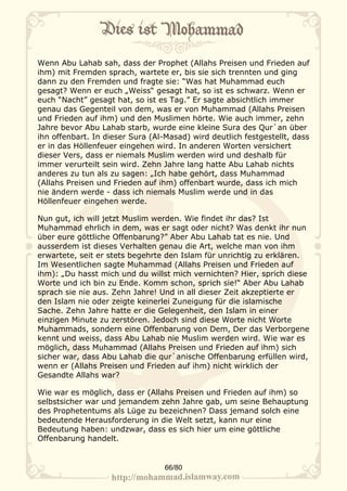Wenn Abu Lahab sah, dass der Prophet (Allahs Preisen und Frieden auf
ihm) mit Fremden sprach, wartete er, bis sie sich trennten und ging
dann zu den Fremden und fragte sie: “Was hat Muhammad euch
gesagt? Wenn er euch „Weiss“ gesagt hat, so ist es schwarz. Wenn er
euch “Nacht” gesagt hat, so ist es Tag.” Er sagte absichtlich immer
genau das Gegenteil von dem, was er von Muhammad (Allahs Preisen
und Frieden auf ihm) und den Muslimen hörte. Wie auch immer, zehn
Jahre bevor Abu Lahab starb, wurde eine kleine Sura des Qur`an über
ihn offenbart. In dieser Sura (Al-Masad) wird deutlich festgestellt, dass
er in das Höllenfeuer eingehen wird. In anderen Worten versichert
dieser Vers, dass er niemals Muslim werden wird und deshalb für
immer verurteilt sein wird. Zehn Jahre lang hatte Abu Lahab nichts
anderes zu tun als zu sagen: „Ich habe gehört, dass Muhammad
(Allahs Preisen und Frieden auf ihm) offenbart wurde, dass ich mich
nie ändern werde - dass ich niemals Muslim werde und in das
Höllenfeuer eingehen werde.

Nun gut, ich will jetzt Muslim werden. Wie findet ihr das? Ist
Muhammad ehrlich in dem, was er sagt oder nicht? Was denkt ihr nun
über eure göttliche Offenbarung?” Aber Abu Lahab tat es nie. Und
ausserdem ist dieses Verhalten genau die Art, welche man von ihm
erwartete, seit er stets begehrte den Islam für unrichtig zu erklären.
Im Wesentlichen sagte Muhammad (Allahs Preisen und Frieden auf
ihm): „Du hasst mich und du willst mich vernichten? Hier, sprich diese
Worte und ich bin zu Ende. Komm schon, sprich sie!“ Aber Abu Lahab
sprach sie nie aus. Zehn Jahre! Und in all dieser Zeit akzeptierte er
den Islam nie oder zeigte keinerlei Zuneigung für die islamische
Sache. Zehn Jahre hatte er die Gelegenheit, den Islam in einer
einzigen Minute zu zerstören. Jedoch sind diese Worte nicht Worte
Muhammads, sondern eine Offenbarung von Dem, Der das Verborgene
kennt und weiss, dass Abu Lahab nie Muslim werden wird. Wie war es
möglich, dass Muhammad (Allahs Preisen und Frieden auf ihm) sich
sicher war, dass Abu Lahab die qur`anische Offenbarung erfüllen wird,
wenn er (Allahs Preisen und Frieden auf ihm) nicht wirklich der
Gesandte Allahs war?

Wie war es möglich, dass er (Allahs Preisen und Frieden auf ihm) so
selbstsicher war und jemandem zehn Jahre gab, um seine Behauptung
des Prophetentums als Lüge zu bezeichnen? Dass jemand solch eine
bedeutende Herausforderung in die Welt setzt, kann nur eine
Bedeutung haben: undzwar, dass es sich hier um eine göttliche
Offenbarung handelt.


                                  66/80
 