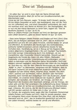 - Im edlen Qur´an wird in einer Ajah der Name Ahmad statt
Muhammad erwähnt. Allah (Er ist frei von Unvollkommenheit, der
Allerhöchste) sagt:
((Und als Isā ’bnu Maryam, sagte: “O Kinder Isrā’īl (Israel), gewiss,
ich bin Allahs Gesandter an euch, das bestätigend, was von der Tora
vor mir (offenbart) war, und einen Gesandten verkündend, der nach
mir kommen wird: sein Name ist Ahmad (d.h. Der Hochgelobte). Als
er nun mit den klaren Beweisen zu ihnen kam, sagten sie: “Das ist
deutliche Zauberei.”)) (Qur´an 61:6)
Wenn er (Allahs Preisen und Frieden auf ihm) ein Betrüger gewesen
wäre (Allah bewahre!), gäbe es diesen Namen im Qur´an nicht.

- Dass seine Religion (Allahs Preisen und Frieden auf ihm) (Diin) (Das
Wort, das als Religion übersetzt wird ist „Diin“, das im Arabischen
gewöhnlich auf eine Art von Leben hinweist, welches beides ist- privat
und öffentlich. Es beinhaltet alle Handlungen des Gottesdienstes,
politische Verfahrensweisen und ein detailliertes Gesetz für das
Verhalten bzw. Handhabung, sei es in Bezug auf die Hygiene oder
andere allgemeine Angelegenheiten.) Bis zum heutigen Tag besteht.
Und trotz weniger Unterstützung durch ihre Anhänger, ob von
menschlicher oder finanzieller Hinsicht betrachtet. Obwohl auf der
Gegenseite die Feinde des Islam mit allen Mitteln, Methoden,
finanzieller und personeller Unterstützung sich anstrengen, um den
Islam zu bekriegen und die Menschen davon fernzuhalten. Und trotz
alledem nehmen tagtäglich viele Menschen den Islam als ihre Religion
an. Und dies nur, weil der Herr (Manche bevorzugen es, den Ausdruck
„Rabb“ in „Herr“ zu übersetzen. Verglichen mit der Tatsache, dass es
sich beim Letzteren um einen biblischen Ausdruck handelt, der sich
angeblich auf den Diener Allahs, Prophet Jesus, bezieht. Das Wort
„Herr“, welches sich auf Meister, Führer, Besitzer oder Herrscher
begrenzt, kann niemals den endgültigen Sinn des Ausdrucks „Rabb“
übermitteln. Im anderen Sinne bedeutet der Ausdruck „Rabb“: der
Schöpfer, der Gestalter, der Ernährer, der Einzige, von Dem die
Möglichkeit der Existenz aller Geschöpfe abhängt, und der Einzige, der
Leben gibt und den Tod veranlasst.) Die Aufbewahrung dieser Religion
versprach. Allah (Er ist frei von Unvollkommenheit, der Allerhöchste)
sagt: ((Gewiss, Wir sind es, die Wir die Ermahnung offenbart haben,
und Wir werden wahrlich ihr Hüter sein.)) (Qur´an 15:9)
Th. Carlyle, der englische Autor sagte über den Propheten Muhammad
(Allahs Preisen und Frieden auf ihm): Habt ihr jemals gesehen, dass
ein verlogener Mann einen Wunder-Diin (Das Wort, das als Religion
übersetzt wird ist „Diin“, das im Arabischen gewöhnlich auf eine Art
von Leben hinweist, welches beides ist- privat und öffentlich.

                                 67/80
 