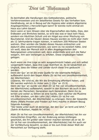 Es beinhaltet alle Handlungen des Gottesdienstes, politische
Verfahrensweisen und ein detailliertes Gesetz für das Verhalten bzw.
Handhabung, sei es in Bezug auf die Hygiene oder andere allgemeine
Angelegenheiten.) Hervorbringen kann? Er könnte nicht einmal ein
Haus aus Lehm bauen!
Denn wenn er kein Wissen über die Eigenschaften des Kalks, Gips, den
Erdboden und Ähnliches besitzt, so wird das was er baut kein Haus,
sondern ein Häufchen Schutt und ein Hügel aus einer Mischung von
Baumaterial. Und die Säulen dieses Hauses würden es nicht über mehr
als 12 Jahrhunderte tragen können, in welchem 200 Millionen Seelen
wohnen. Eher würden die Säulen dieses Hauses einbrechen und
dadurch alles zusammenstürzen, wie wenn es nie existiert hätte. Und
ich weiß, dass der Mensch sich in allen Angelegenheiten den
Naturgesetzen unterordnen soll; denn andernfalls wird sich die Natur
weigern, ihm sein Verlangen zu erfüllen. Diese Ungläubigen haben
gelogen.

Auch wenn sie ihre Lüge so sehr ausgeschmückt haben und sich selbst
vorgemacht haben, dass ihre Lüge Wahrheit ist. Es ist tatsächlich ein
Unglück, dass die Völker und Länder durch diese Irre getäuscht
werden.
Denn der Qur´an ist die erste Quelle für die islamische Religion,
aufbewahrt durch den Segen Allahs (Er ist frei von Unvollkommenheit,
der Allerhöchste):
((Gewiss, Wir sind es, die Wir die Ermahnung offenbart haben, und
Wir werden wahrlich ihr Hüter sein.)) (Qur´an 15:9)
Denn der Qur´an wurde von Allah (Er ist frei von Unvollkommenheit,
der Allerhöchste) aufbewahrt; sowohl in den Büchern als auch in den
Herzen der Menschen; Generation nach Generation. Denn ihn zu
lernen und weiter zu lehren ist eine Sache, nach welcher die Muslime
mit Eifer streben, um den Lohn (Ajr) Allahs (Er ist frei von
Unvollkommenheit, der Allerhöchste) zu erlangen. Denn der Gesandte
Allahs (Allahs Preisen und Frieden auf ihm) machte in diesem Bezug
folgende Aussage:
“Der beste unter euch ist derjenige, der den Qur`an lernt und lehrt.”
(Sahih Al-Bukhari, Hadith Nr. 4739)

Allah (Er ist frei von Unvollkommenheit, der Allerhöchste) hat ihn vor
menschlichen Eingriffen, vor der Änderung seines Umfanges
geschützt, die ihn größer oder kleiner machen könnten als er ist. Er
(Er ist frei von Unvollkommenheit, der Allerhöchste) hat ihn auch vor
der Verfälschung bewahrt, so dass er bis zum Ende dieser Welt der
Menschheit zur Verfügung steht.

                                 68/80
 