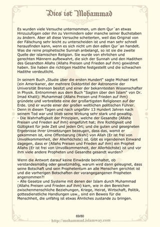 Es wurden viele Versuche unternommen, um dem Qur´an etwas
Hinzuzufügen oder ihn zu Vermindern oder manche seiner Buchstaben
zu ändern. Aber all diese Versuche scheiterten, weil das Original von
der Fälschung sehr leicht zu unterscheiden ist und man sehr schnell
herausfinden kann, wenn es sich nicht um den edlen Qur´an handelt.
Was die reine prophetische Sunnah anbelangt, so ist sie die zweite
Quelle der islamischen Religion. Sie wurde von ehrlichen und
gerechten Männern aufbewahrt, die sich der Sunnah und den Hadithen
des Gesandten Allahs (Allahs Preisen und Frieden auf ihm) gewidmet
haben. Sie haben die richtigen Hadithe festgestellt und die schwachen
Hadithe verdeutlicht.

In seinem Buch „Studie über die ersten Hundert“ sagte Michael Hart
(ein Amerikaner, der mehrere Doktortitel der Astronomie der
Universität Brenson besitzt und einer der bekanntesten Wissenschafter
in Physik. Entnommen aus dem Buch “Sagten über den Islam“ von Dr.
Imad Khalil): Muhammad (Allahs Preisen und Frieden auf ihm)
gründete und verbreitete eine der großartigsten Religionen auf der
Erde. Und er wurde einer der großen weltlichen politischen Führer.
Denn in diesen Tagen und nach ungefähr 13 Hundert Jahren nach
seinem Tod war und blieb seine Wirkung sehr stark und gewaltig.
- Die Wahrhaftigkeit der Prinzipien, welche der Gesandte (Allahs
Preisen und Frieden auf ihm) eingeführt hat; ihre Richtigkeit und
Gültigkeit für jede Zeit und jeden Ort; und die guten und gesegneten
Ergebnisse ihrer Umsetzungen bezeugen, dass das, womit er
gekommen ist, eine Offenbarung (Wahi) von Allah (Er ist frei von
Unvollkommenheit, der Allerhöchste) ist. Gibt es irgendeinen Einwand
dagegen, dass er (Allahs Preisen und Frieden auf ihm) ein Prophet
Allahs (Er ist frei von Unvollkommenheit, der Allerhöchste) ist und vor
ihm viele andere Propheten und Gesandte gesandt wurden?

Wenn die Antwort darauf keine Einwände beinhaltet, ob
verstandesmäßig oder gesetzmäßig, warum wird dann geleugnet, dass
seine Botschaft und sein Prophetentum an alle Menschen gerichtet ist
und die vorherigen Botschaften der vorangegangenen Propheten
angenommen?!
- Alle Gesetze und Systeme mit denen der Islam durch Muhammad
(Allahs Preisen und Frieden auf ihm) kam, wie in den Bereichen
zwischenmenschliche Beziehungen, Kriege, Heirat, Wirtschaft, Politik,
gottesdienstliche Handlungen usw., sind ein Beweis für die
Menschheit, die unfähig ist etwas Ähnliches zustande zu bringen.




                                 69/80
 