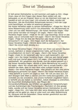 Er ließ seinen Dolmetscher zu sich kommen und sagte zu ihm: «Sage
ihnen, dass ich ihm Fragen über diesen Mann stellen will, der
behauptet, er sei ein Prophet! Wenn er mir die Wahrheit nicht sagt, so
handelt es sich um eine Lüge! «Ich schwöre bei Allah, würden die
Menschen, (die die Ehrlichkeit Muhammads kennen,) mich der Lüge
nicht bezichtigen, so hätte ich bestimmt gelogen.».
Der Kaiser Heraklios sagte zu seinem Dolmetscher: «Frage ihn: Wie ist
seine Abstammung unter euch?» Ich antwortete: «Er (Muhammad) ist
unter uns von edler Abstammung». Der Kaiser Heraklios fragte: «War
einer seiner Vorväter ein König?» Ich sagte: «Nein!» Der Kaiser
Heraklios fragte weiter: «Habt ihr ihn der Lüge bezichtigt, bevor er das
sagte, was er verkündet hat?» Ich sagte: «Nein!» Der Kaiser Heraklios
fragte: «Folgt ihm die Elite der Menschen oder folgen ihm die
Schwachen?» Ich sagte: «Ihm folgen doch die Schwachen!» Der
Kaiser Heraklios fragte: «Nimmt deren Zahl zu oder ab?» Ich sagte:
«Nein! Sie nimmt doch ständig zu.»

Der Kaiser Heraklios fragte: «Trat einer von ihnen von seinem Glauben
zurück, nachdem er diesen angenommen hatte, auf Grund der
Unzufriedenheit mit ihm?» Ich sagte: «Nein!» Der Kaiser Heraklios
fragte: «Habt ihr ihn bekämpft oder hat er euch bekämpft?» Ich
sagte: «Ja!» Der Kaiser Heraklios fragte: «Wie war sein Kampf gegen
euch und euer Kampf gegen ihn?» Ich sagte: «Der Kampferfolg war
wechselhaft: Wir gewannen eine Runde, und die andere gewann er.»
Der Kaiser Heraklios fragte: «Bricht er seine Abmachung mit euch?»
Ich sagte: «Nein! Wir wissen aber nicht, was er zurzeit macht.» «Ich
schwöre bei Allah, dass ich kein Wort mehr zufügen konnte als
dieses.» Der Kaiser Heraklios fragte: «Hat jemand vor ihm eine solche
Behauptung gemacht? Ich sagte: «Nein!» Der Kaiser Heraklios fragte:
«Was befiehlt er euch?» Ich sagte zu ihm: «Er ruft uns dazu auf, nur
dem Einzigen Gott Allah zu dienen und Ihm nichts beizugesellen, und
verbietet uns das anzubeten, was unsere Vorfahren angebetet haben;
er befiehlt uns das Gebet zu verrichten, Zakah (Sadaqa) zu entrichten,
die Keuschheit (Enthaltsamkeit), das Pflegen der
Verwandtschaftsbande, das Erfüllen von gegebenen Versprechungen
und das Aushändigen des Treuhandguts.» Nachdem ich dies gesagt
hatte, wandte sich der Kaiser Heraklios seinem Dolmetscher zu und
sagte: «Sage ihm: «Ich habe dich über seine Abstammung unter euch
gefragt und du gabst an, dass er unter euch von edler Abstammung
ist. Genauso sind die Gesandten: Diese werden gewöhnlich aus den
edlen Völkern auserwählt.



                                  7/80
 