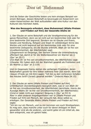 Und die Seiten der Geschichte bieten uns kein einziges Beispiel von
einem Betrüger, dessen Botschaft es bevorzugte ein Kaiserreich von
vielen Kaiserreichen der Welt aufzustellen oder eine Kultur von den
Kulturen des höchsten Adels.

Was das Bezeugnis erfordert, dass Muhammad (Allahs Preisen
        und Frieden auf ihm) der Gesandte Allahs ist

1. Der Glaube an seine Botschaft und die Verallgemeinerung für die
ganze Menschheit; denn sie ist nicht auf ein bestimmtes Volk oder für
eine bestimmte Zeit begrenzt. Sondern sie ist Glaube und Praxis,
Gesetz und Handlung, Religion und Staat im vollständigen Sinne des
Wortes und nicht begrenzt auf ein bestimmtes Volk oder für eine
bestimmte Zeitspanne; bis die Stunde anbricht. Allah (Er ist frei von
Unvollkommenheit, der Allerhöchste) sagt:
((Segensreich ist Derjenige, Der Seinem Diener die Unterscheidung
offenbart hat, damit er für die Weltenbewohner ein Warner sei.))
(Qur´an 25:1)
Und Allah (Er ist frei von Unvollkommenheit, der Allerhöchste) sagt:
((Gewiss, Wir haben dich mit der Wahrheit gesandt als Frohboten und
als Warner.)) (Qur´an 2:119)

Und im Gegensatz hierzu stehen die vorherigen Propheten, deren
Botschaften gezielt für ihre Völker während ihrer Zeit waren; denn Isā
(Jesus) (Friede sei mit ihm) sagte: “Ich bin zu den verlorenen Schafen
des Hauses Isrā’īl (Israel) gesandt worden.” (Indschil Mata 24:15)


2. Der Glaube an seine (Allahs Preisen und Frieden auf ihm)
Unfehlbarkeit (Sündenlosigkeit) bezüglich dem, was er von Allah (Er
ist frei von Unvollkommenheit, der Allerhöchste) berichtete. Hierzu die
Aussage Allahs (Er ist frei von Unvollkommenheit, der Allerhöchste):
((Und er redet nicht aus (eigener) Neigung.)) (Qur´an 53:3)
Aber in allen anderen Angelegenheiten war er (Allahs Preisen und
Frieden auf ihm) ein Mensch, der versucht hat, diese selbst zu
erledigen. Der Gesandte Allahs (Allahs Preisen und Frieden auf ihm)
sagte:
“Ich bin nur ein Mensch, und zu mir kommen von euch Streitparteien.
Es mag sein, dass manche unter euch für deren Anliegen im Wort
gewandter sind als die anderen, und somit gebe ich ein Urteil ab, das
dem entspricht, was ich gehört habe.




                                 71/80
 