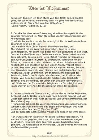 Zu wessen Gunsten ich dann etwas von dem Recht seines Bruders
gebe, der soll es nicht annehmen; denn ich gebe ihm damit nichts
anderes als ein Stück Glut aus dem Höllenfeuer.”
(Sahih Muslim, Hadith Nr. 1713)


3. Der Glaube, dass seine Entsendung eine Barmherzigkeit für die
gesamte Menschheit ist. Allah (Er ist frei von Unvollkommenheit, der
Allerhöchste) sagt:
((Und Wir haben dich nur als Barmherzigkeit für die Weltenbewohner
gesandt.)) (Qur´an 21:107)
Und wahrlich Allah (Er ist frei von Unvollkommenheit, der
Allerhöchste) hat die Wahrheit gesprochen, denn er ist eine
Barmherzigkeit, mit allem was dieses Wort an Bedeutung in sich trägt.
Denn er hat die Diener vom Bedienen anderer Diener befreit und sie
dazu gebracht, dass sie dem Herrn (Rabb) (Manche bevorzugen es,
den Ausdruck „Rabb“ in „Herr“ zu übersetzen. Verglichen mit der
Tatsache, dass es sich beim Letzteren um einen biblischen Ausdruck
handelt, der sich angeblich auf den Diener Allahs, Prophet Jesus,
bezieht. Das Wort „Herr“, welches sich auf Meister, Führer, Besitzer
oder Herrscher begrenzt, kann niemals den endgültigen Sinn des
Ausdrucks „Rabb“ übermitteln. Im anderen Sinne bedeutet der
Ausdruck „Rabb“: der Schöpfer, der Gestalter, der Ernährer, der
Einzige, von Dem die Möglichkeit der Existenz aller Geschöpfe
abhängt, und der Einzige, der Leben gibt und den Tod veranlasst.)
Und führte von der Tyrannei der Religionen zur Gerechtigkeit des
Islam und von der Enge des Diesseits zur Weite des Jenseits.


4. Der entscheidende Glaube daran, dass er der letzte der Propheten,
ihr Siegel und ihr Bester ist und dass nach ihm kein Prophet und kein
Gesandter kommen wird. Allah (Er ist frei von Unvollkommenheit, der
Allerhöchste) sagt:
((Muhammad ist nicht der Vater irgendjemandes von euren Männern,
sondern Allahs Gesandter und das Siegel der Propheten. Und Allah
weiß über alles Bescheid.)) (Qur´an 33:40)
Und der Gesandte Allahs (Allahs Preisen und Frieden auf ihm) sagte:

“Ich wurde anderen Propheten mit sechs Punkten vorgezogen. Mir
wurden Wörter gegeben, die knapp sind aber weite Bedeutungen
ausdrücken. Mein Sieg über den Feind wurde durch Schrecken
gemacht. Die Kriegsbeute ist mir erlaubt. Die Erde wurde mir rein und
als Gebetsstätte gemacht.

                                72/80
 