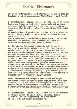Ich bin an die Menschheit allesamt entsandt worden, und die Reihe der
Propheten ist mit mir abgeschlossen.” (Sahih Muslim , Hadith Nr.523)


5. Der entscheidende Glaube daran, dass die Religion durch ihn (Allahs
Preisen und Frieden auf ihm) vollkommen und vollendet wurde und
dass keine Möglichkeit besteht, in ihr etwas zu verringern oder zu
vermehren. Allah (Er ist frei von Unvollkommenheit, der Allerhöchste)
sagt:
((Heute habe Ich euch eure Religion vervollkommnet und Meine Gunst
an euch vollendet, und Ich bin mit dem Islam als Religion für euch
zufrieden.)) (Qur´an 5:3)
Dies ist deutlich zu erkennen und es ist bemerkenswert, wie der Islam
als Religion alle Angelegenheiten des Lebens, der Politik, der
Wirtschaft, der Gesellschaft und der Moral umfasst.

Der Islam ist eine Religion und ein Staat im vollen Sinne. Der
englische Denker Kwelem schreibt in seinem Buch „Der Islamische
Glaube“ (Seite 119-120): Die Vorschriften des Qur´ans sind nicht
begrenzt auf das Religiöse und Literarische (Anstand), sondern es sind
die allgemeinen Gesetze für die islamische Welt, und er ist ein
vollkommenes Gesetz für den zivilen, geschäftlichen, militärischen,
juristischen, kriminalen Bereich und Strafverfolgungen. Denn er ist ein
religiöses Gesetz, um dessen Achse alle religiösen und
diesseitsbezogenen Angelegenheiten gesteuert werden; von der
Aufbewahrung der Seele bis zur Gesundheit des Körpers, und von den
Rechten der Menschen allesamt bis hin zu den Rechten jeder einzelnen
Person. Vom Nutzen des einzelnen Menschen bis hin zur allgemeinen
gesellschaftlichen Nutzung. Von der Tugend (Vortrefflichkeit) bis hin
zum Vergehen (Sünde/Verbrechen), und von der Wiedervergeltung im
Diesseits bis hin zur Wiedervergeltung im Jenseits.

Damit unterscheidet sich der Qur´an materiell von den heiligen
christlichen Büchern, die keine religiösen ursprünglichen Vorschriften
enthalten, sondern zumeist aus zusammengepflückten Geschichten,
Märchen und einem Durcheinander bezüglich des Gottesdienstes
bestehen. Ihr Inhalt basiert nicht auf Vernunft und hat keinen Einfluss.


6. Der entscheidende Glaube daran, dass der Gesandte (Allahs Preisen
und Frieden auf ihm) die Botschaft Allahs verkündet, das ihm
Anvertraute (Amanah) ausgehändigt und seiner Ummah
(Gemeinschaft) aufrichtigen Rat gegeben hat.

                                 73/80
 
